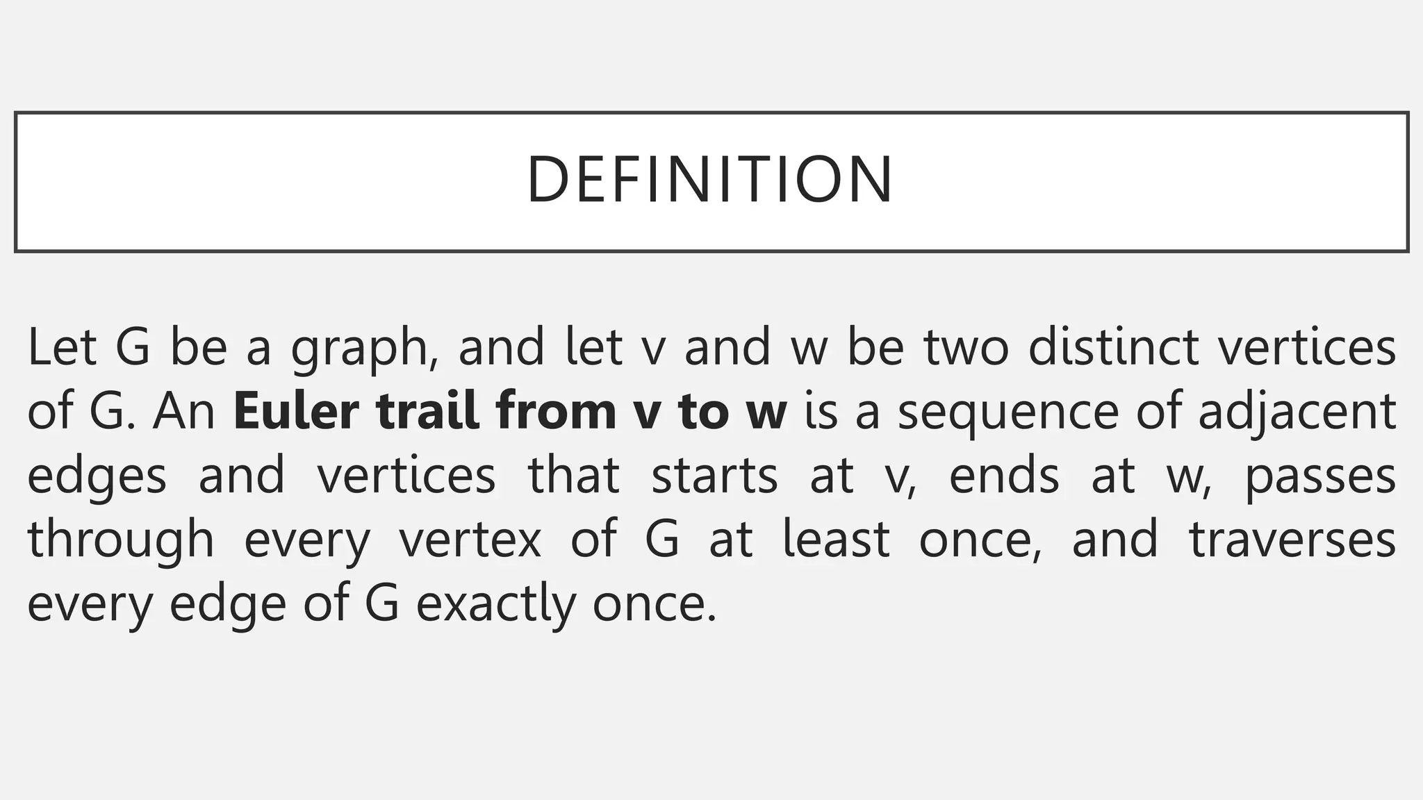 DEFINITION
Let G be a graph, and let v and w be two distinct vertices
of G. An Euler trail from v to w is a sequence of adjacent
edges and vertices that starts at v, ends at w, passes
through every vertex of G at least once, and traverses
every edge of G exactly once.
 
