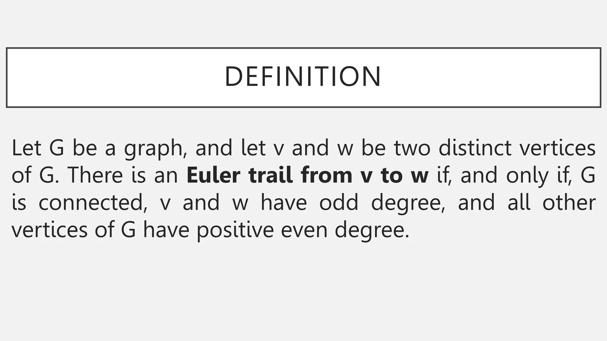 DEFINITION
Let G be a graph, and let v and w be two distinct vertices
of G. There is an Euler trail from v to w if, and only if, G
is connected, v and w have odd degree, and all other
vertices of G have positive even degree.
 