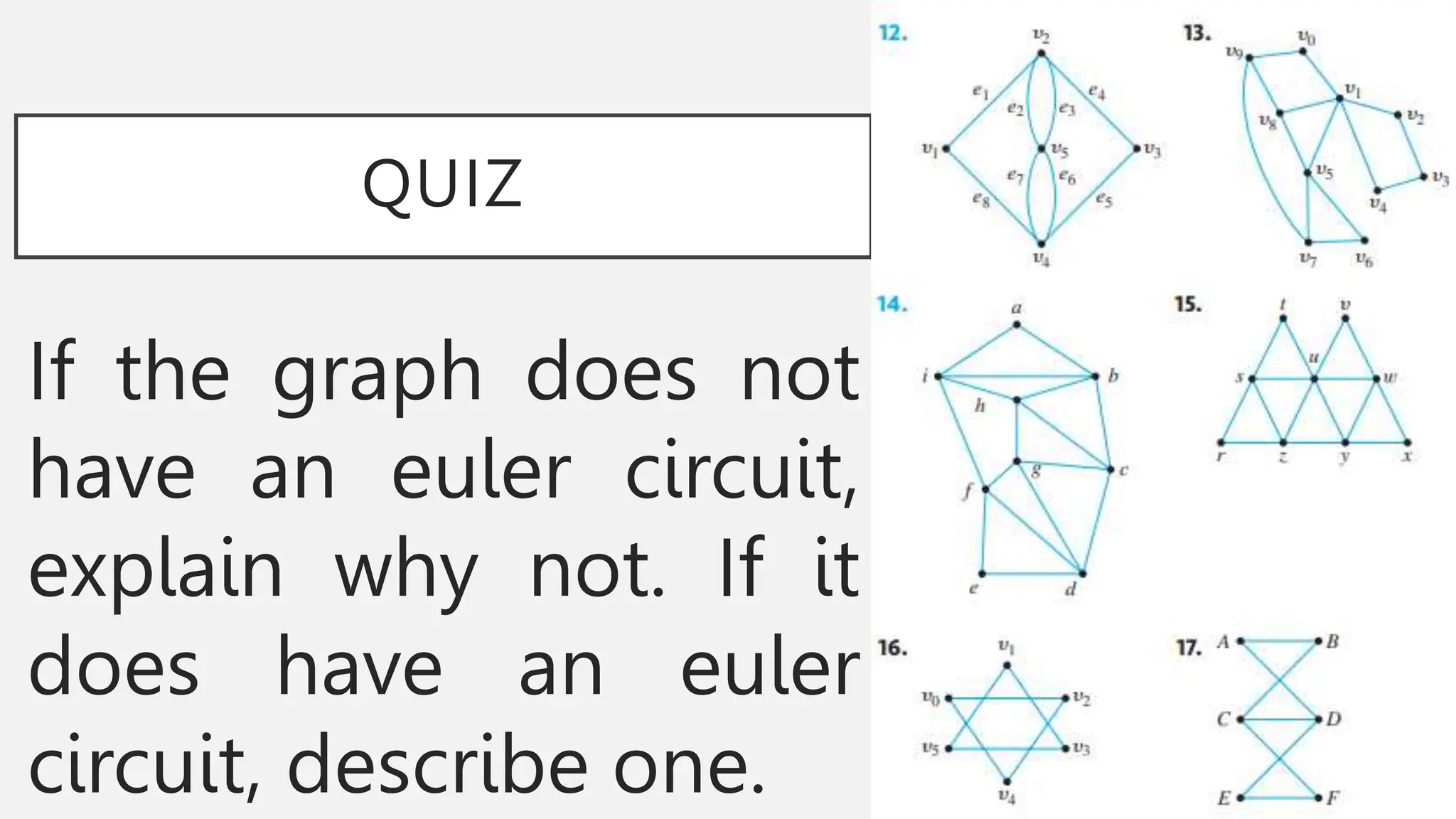 QUIZ
If the graph does not
have an euler circuit,
explain why not. If it
does have an euler
circuit, describe one.
 