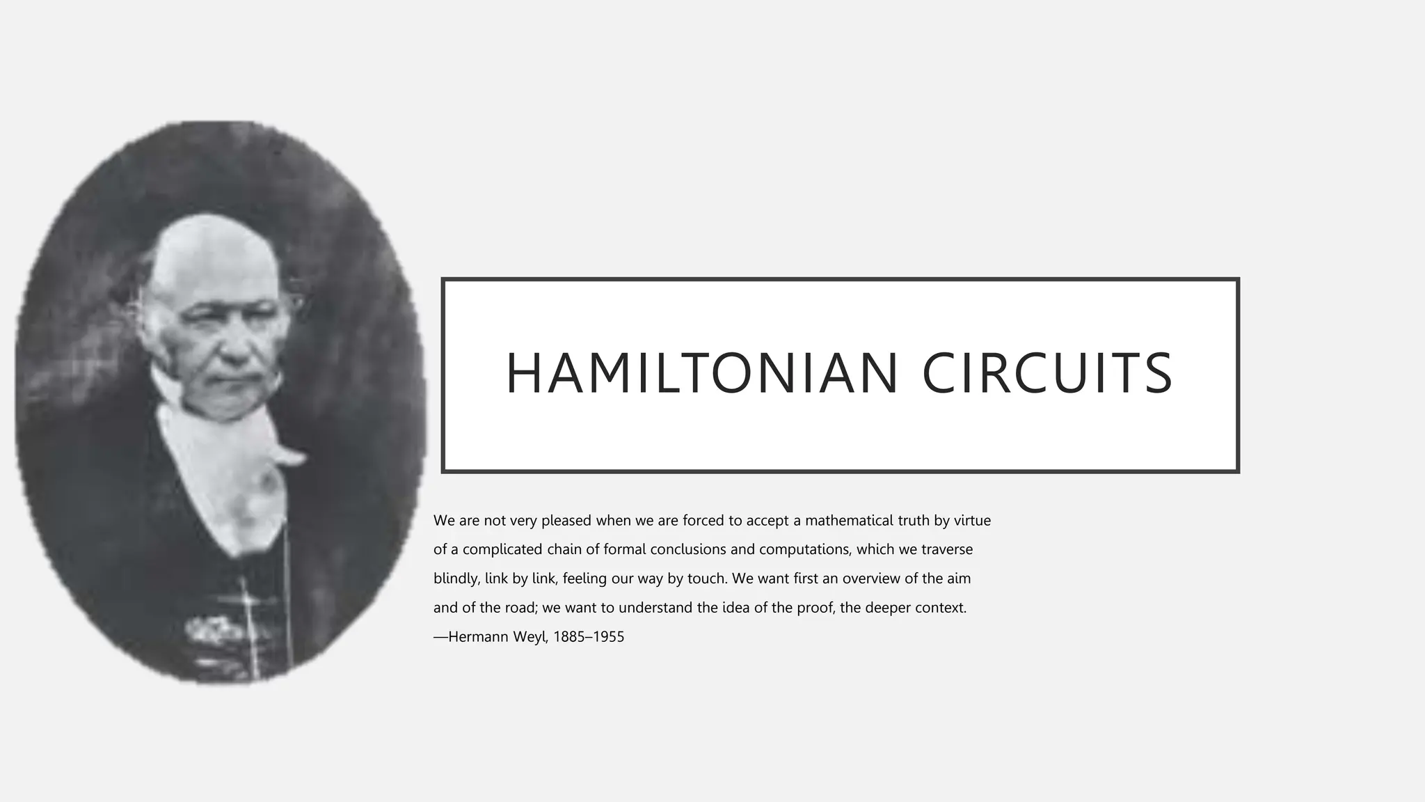 HAMILTONIAN CIRCUITS
We are not very pleased when we are forced to accept a mathematical truth by virtue
of a complicated chain of formal conclusions and computations, which we traverse
blindly, link by link, feeling our way by touch. We want first an overview of the aim
and of the road; we want to understand the idea of the proof, the deeper context.
—Hermann Weyl, 1885–1955
 