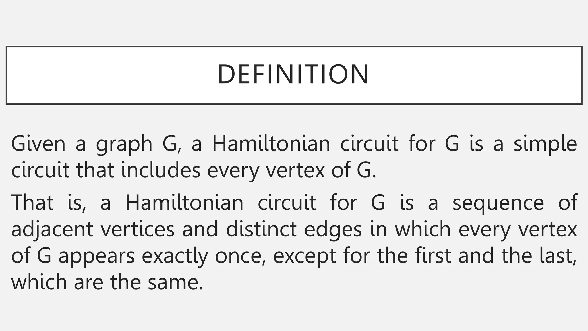 DEFINITION
Given a graph G, a Hamiltonian circuit for G is a simple
circuit that includes every vertex of G.
That is, a Hamiltonian circuit for G is a sequence of
adjacent vertices and distinct edges in which every vertex
of G appears exactly once, except for the first and the last,
which are the same.
 