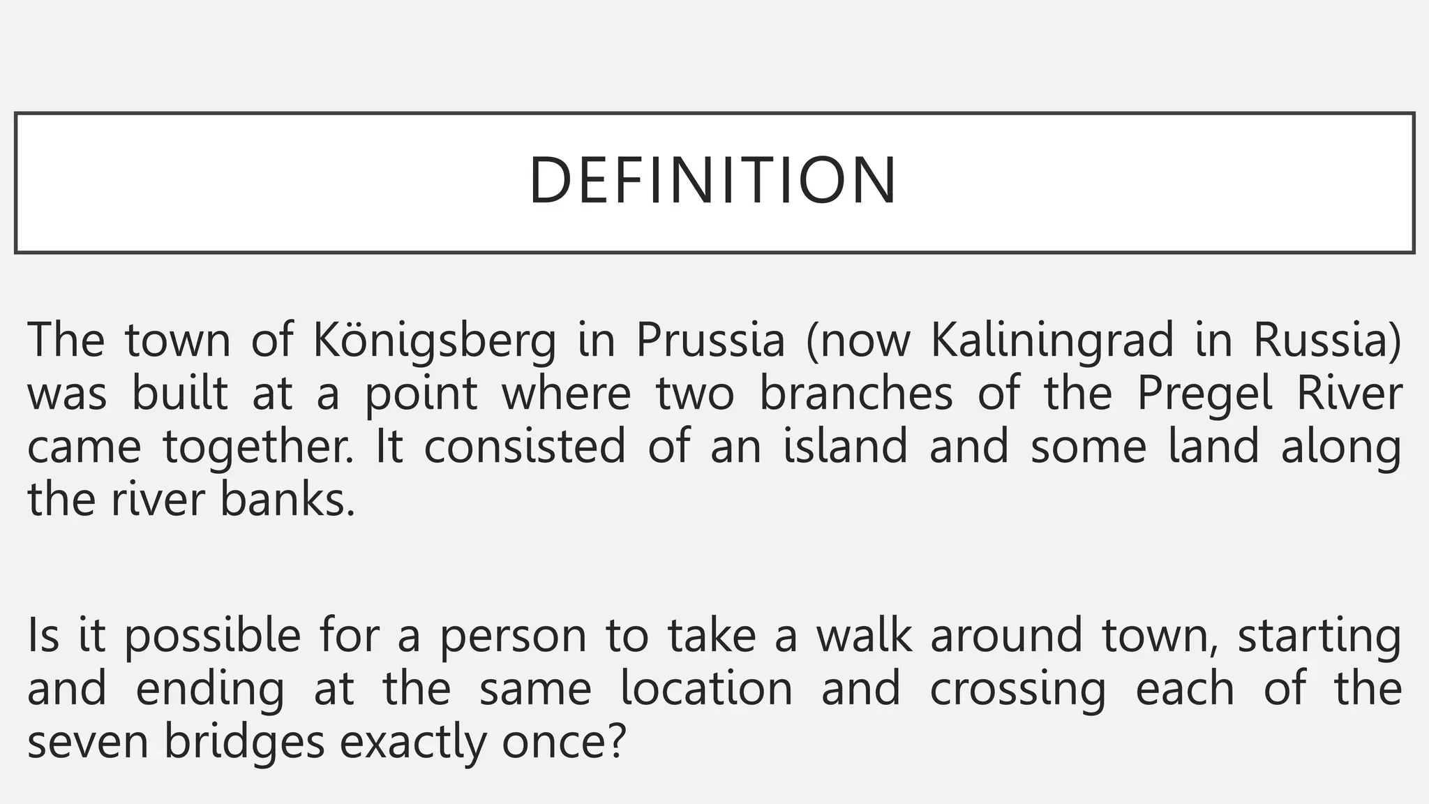 DEFINITION
The town of Königsberg in Prussia (now Kaliningrad in Russia)
was built at a point where two branches of the Pregel River
came together. It consisted of an island and some land along
the river banks.
Is it possible for a person to take a walk around town, starting
and ending at the same location and crossing each of the
seven bridges exactly once?
 