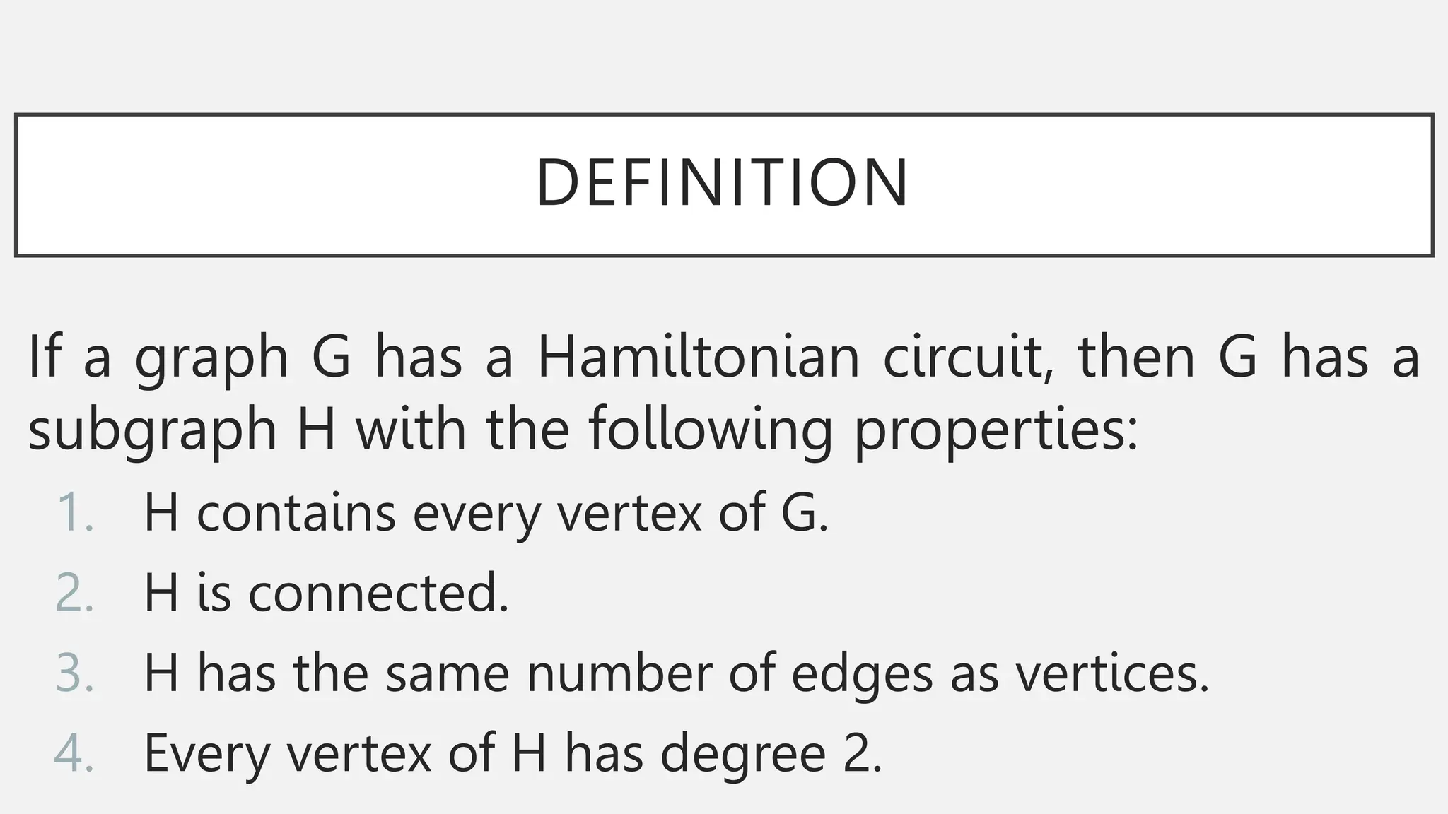 DEFINITION
If a graph G has a Hamiltonian circuit, then G has a
subgraph H with the following properties:
1. H contains every vertex of G.
2. H is connected.
3. H has the same number of edges as vertices.
4. Every vertex of H has degree 2.
 
