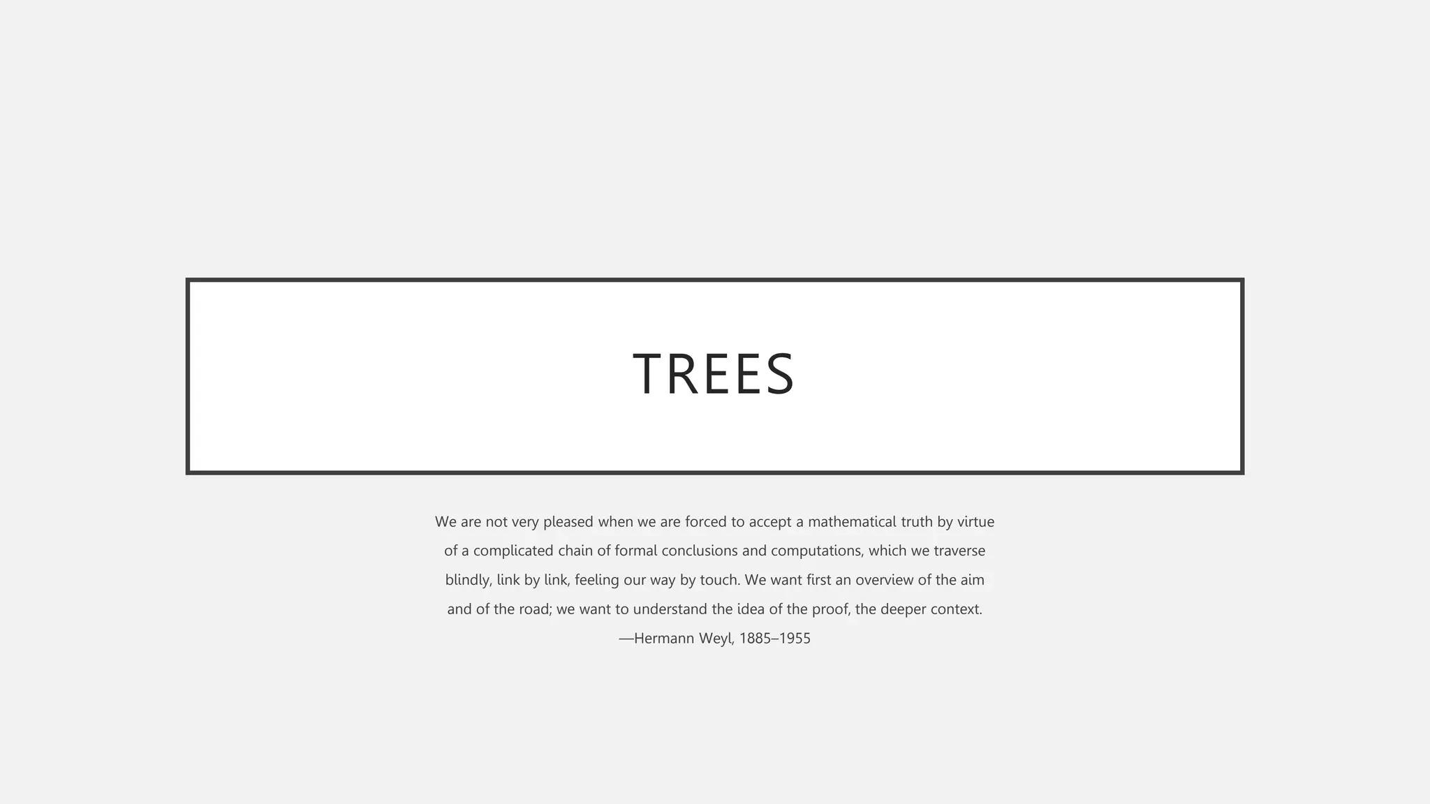 TREES
We are not very pleased when we are forced to accept a mathematical truth by virtue
of a complicated chain of formal conclusions and computations, which we traverse
blindly, link by link, feeling our way by touch. We want first an overview of the aim
and of the road; we want to understand the idea of the proof, the deeper context.
—Hermann Weyl, 1885–1955
 