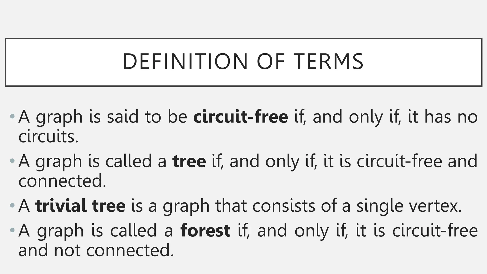 DEFINITION OF TERMS
•A graph is said to be circuit-free if, and only if, it has no
circuits.
•A graph is called a tree if, and only if, it is circuit-free and
connected.
•A trivial tree is a graph that consists of a single vertex.
•A graph is called a forest if, and only if, it is circuit-free
and not connected.
 