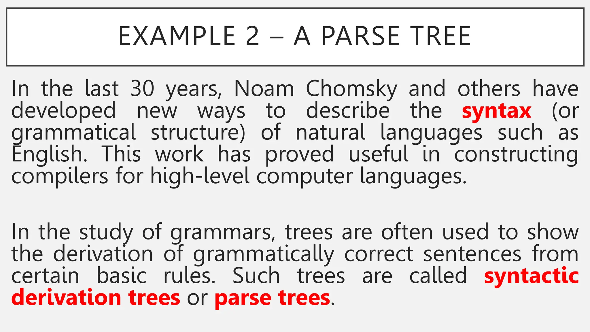 EXAMPLE 2 – A PARSE TREE
In the last 30 years, Noam Chomsky and others have
developed new ways to describe the syntax (or
grammatical structure) of natural languages such as
English. This work has proved useful in constructing
compilers for high-level computer languages.
In the study of grammars, trees are often used to show
the derivation of grammatically correct sentences from
certain basic rules. Such trees are called syntactic
derivation trees or parse trees.
 
