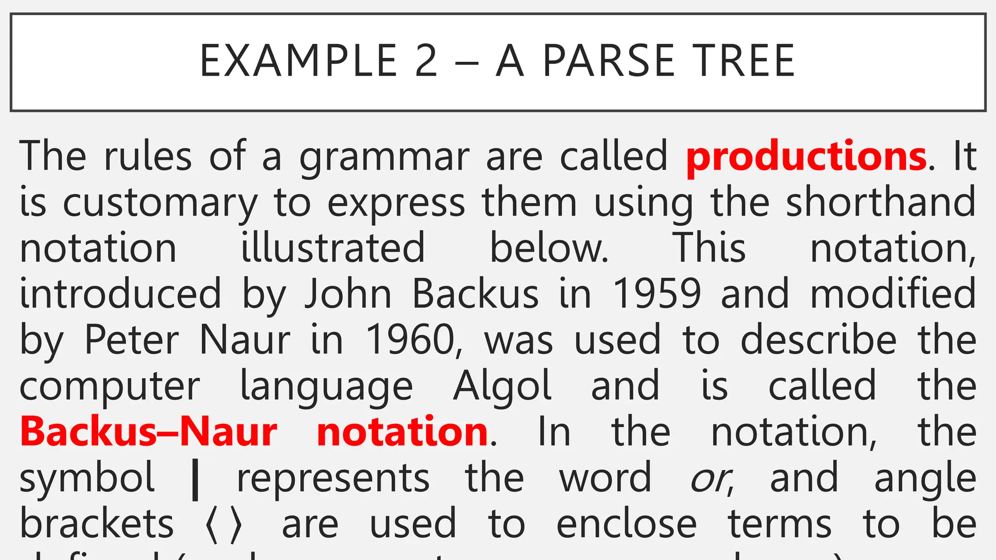 EXAMPLE 2 – A PARSE TREE
The rules of a grammar are called productions. It
is customary to express them using the shorthand
notation illustrated below. This notation,
introduced by John Backus in 1959 and modified
by Peter Naur in 1960, was used to describe the
computer language Algol and is called the
Backus–Naur notation. In the notation, the
symbol | represents the word or, and angle
brackets are used to enclose terms to be
 