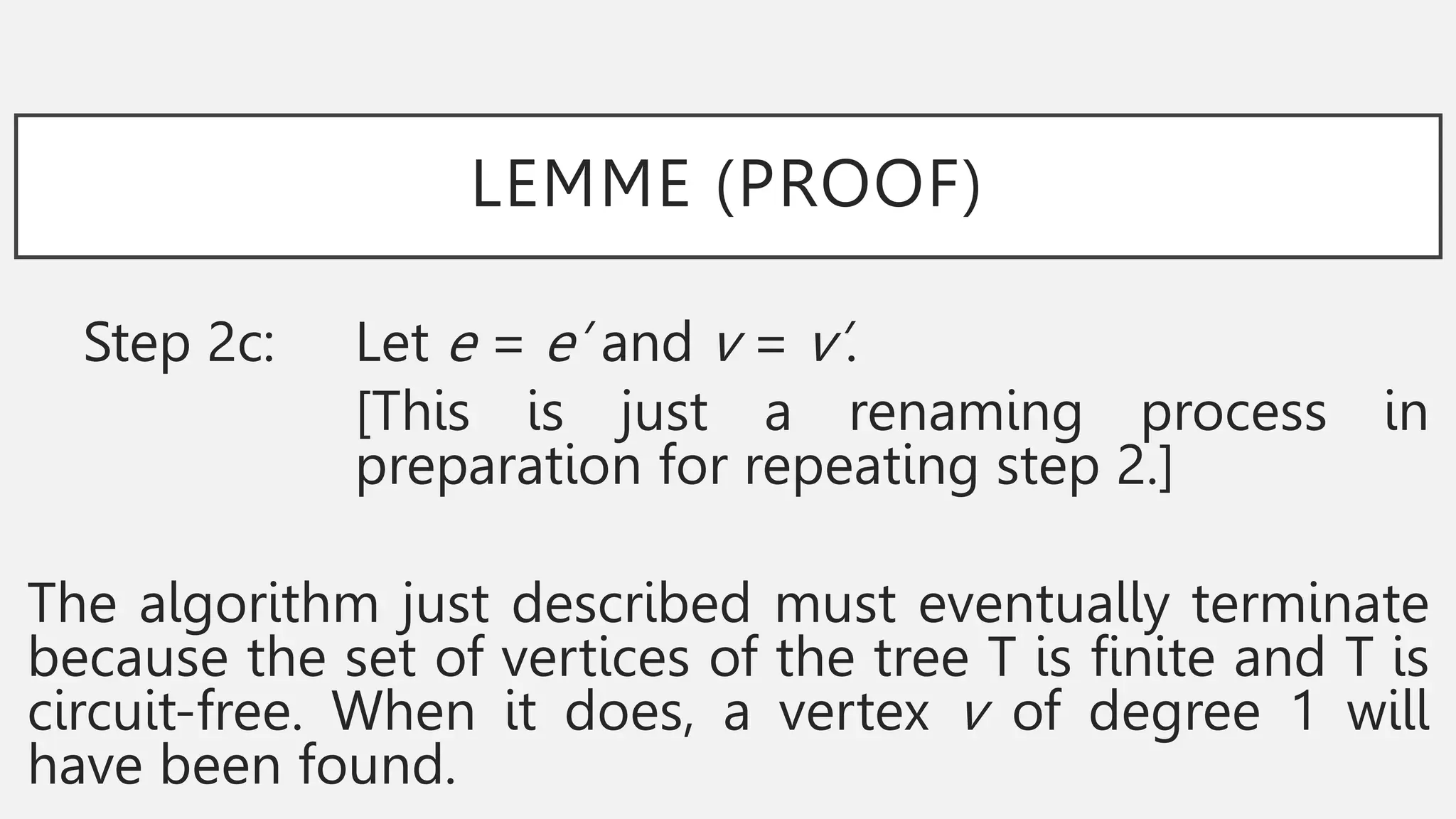 LEMME (PROOF)
Step 2c: Let e = e’ and v = v’.
[This is just a renaming process in
preparation for repeating step 2.]
The algorithm just described must eventually terminate
because the set of vertices of the tree T is finite and T is
circuit-free. When it does, a vertex v of degree 1 will
have been found.
 
