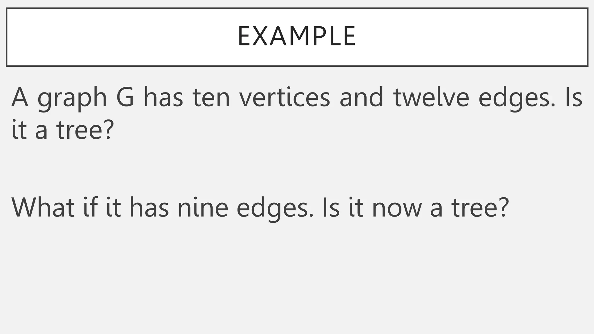 EXAMPLE
A graph G has ten vertices and twelve edges. Is
it a tree?
What if it has nine edges. Is it now a tree?
 