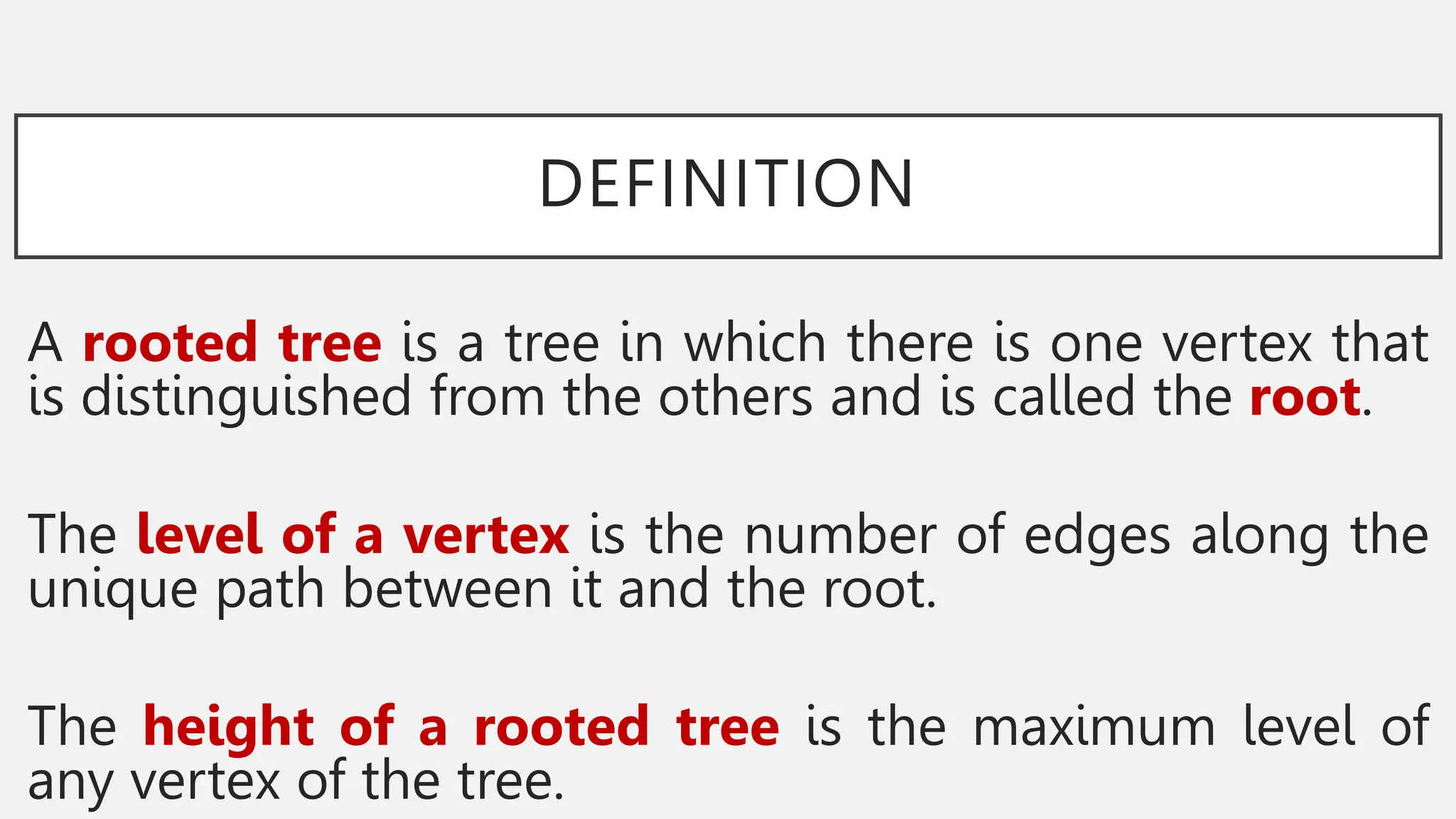 DEFINITION
A rooted tree is a tree in which there is one vertex that
is distinguished from the others and is called the root.
The level of a vertex is the number of edges along the
unique path between it and the root.
The height of a rooted tree is the maximum level of
any vertex of the tree.
 