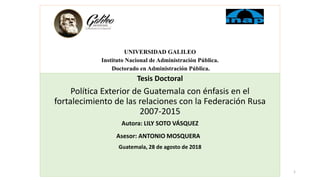 UNIVERSIDAD GALILEO
Instituto Nacional de Administración Pública.
Doctorado en Administración Pública.
Tesis Doctoral
Política Exterior de Guatemala con énfasis en el
fortalecimiento de las relaciones con la Federación Rusa
2007-2015
Autora: LILY SOTO VÁSQUEZ
Asesor: ANTONIO MOSQUERA
Guatemala, 28 de agosto de 2018
1
 