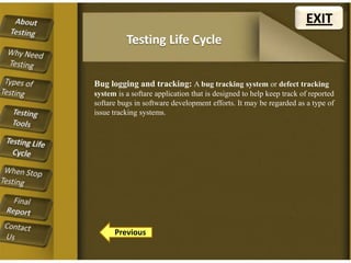 EXIT
Testing Life Cycle
Bug logging and tracking: A bug tracking system or defect tracking
system is a softare application that is designed to help keep track of reported
softare bugs in software development efforts. It may be regarded as a type of
issue tracking systems.

Previous

 