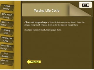 EXIT
Testing Life Cycle
Close and reopen bugs: written defects as they are found . Once the
defects were fixed, retested them and if the passed, closed them.
It defects were not fixed , then reopen them.

Previous

 