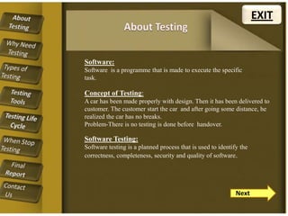 EXIT

Software:
Software is a programme that is made to execute the specific
task.

Concept of Testing:
A car has been made properly with design. Then it has been delivered to
customer. The customer start the car and after going some distance, he
realized the car has no breaks.
Problem-There is no testing is done before handover.

Software Testing:
Software testing is a planned process that is used to identify the
correctness, completeness, security and quality of software.

Next

 