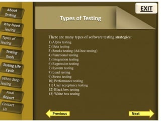 EXIT
Types of Testing
There are many types of software testing strategies:
1) Alpha testing
2) Beta testing
3) Smoke testing (Ad-hoc testing)
4) Functional testing
5) Integration testing
6) Regression testing
7) System testing
8) Load testing
9) Stress testing
10) Performance testing
11) User acceptance testing
12) Black box testing
13) White box testing

Previous

Next

 