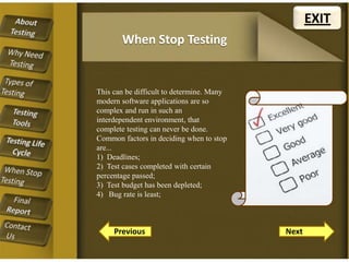 EXIT
When Stop Testing

This can be difficult to determine. Many
modern software applications are so
complex and run in such an
interdependent environment, that
complete testing can never be done.
Common factors in deciding when to stop
are...
1) Deadlines;
2) Test cases completed with certain
percentage passed;
3) Test budget has been depleted;
4) Bug rate is least;

Previous

Next

 