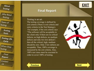 EXIT
Final Report
Testing is an art.
The testing coverage is defined by
exit criteria (There is exit criteria and
entry criteria in the Test Strategy).
For example, if the exit criteria says
“The software will be acceptable to
the client only if there are no critical
defects, no high defects, no medium
defects and only two low defects”,
then all the critical, high, medium
should be zero. Only 2 low defects are
acceptable. Thus, 100% coverage is
measured by the exit criteria. Also,
100% test cases must be executed in
order to cover 100% of testing.

Previous

Next

 
