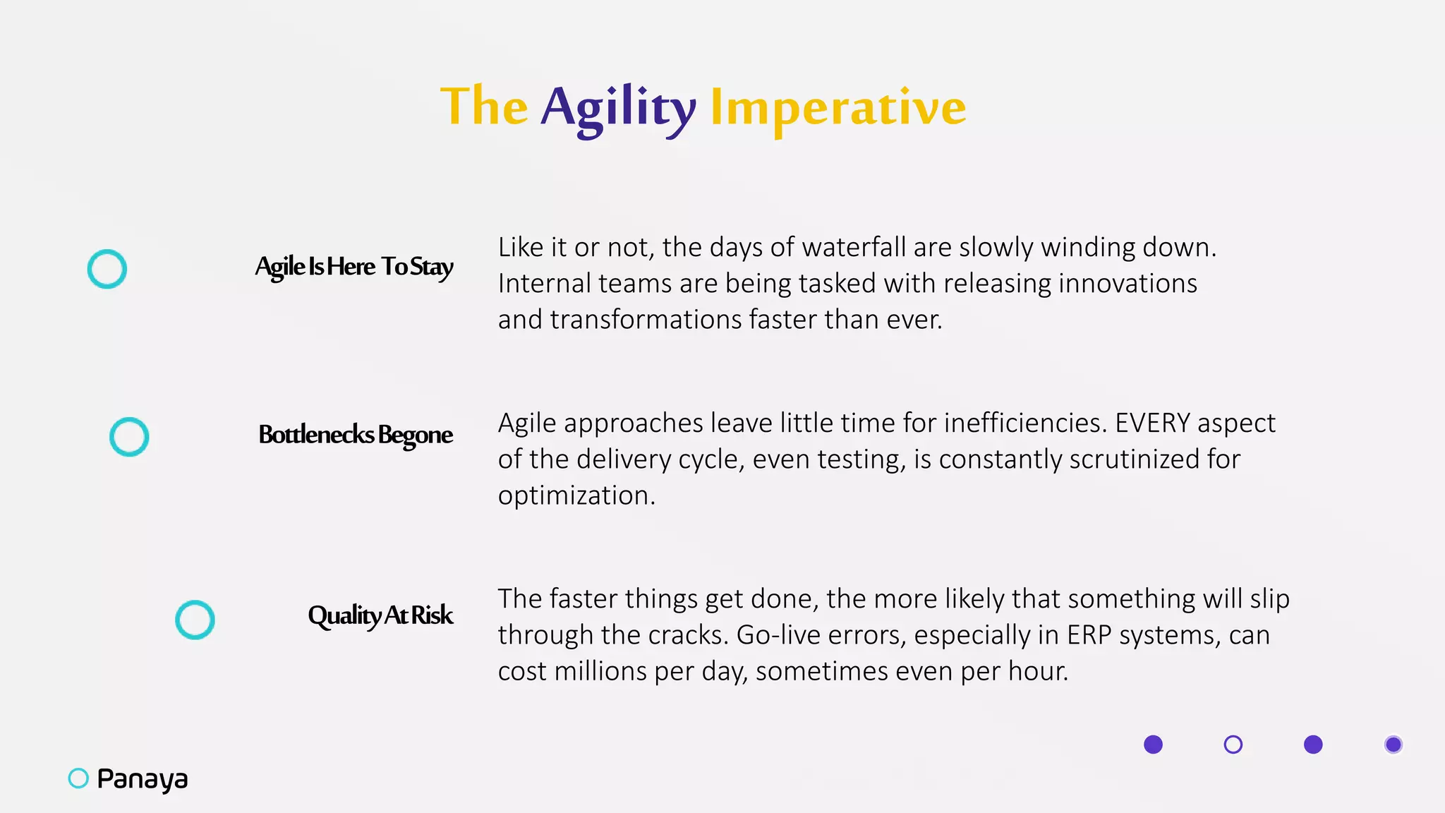 The Agility Imperative
AgileIsHereToStay
Like it or not, the days of waterfall are slowly winding down.
Internal teams are being tasked with releasing innovations
and transformations faster than ever.
BottlenecksBegone Agile approaches leave little time for inefficiencies. EVERY aspect
of the delivery cycle, even testing, is constantly scrutinized for
optimization.
QualityAtRisk The faster things get done, the more likely that something will slip
through the cracks. Go-live errors, especially in ERP systems, can
cost millions per day, sometimes even per hour.
 