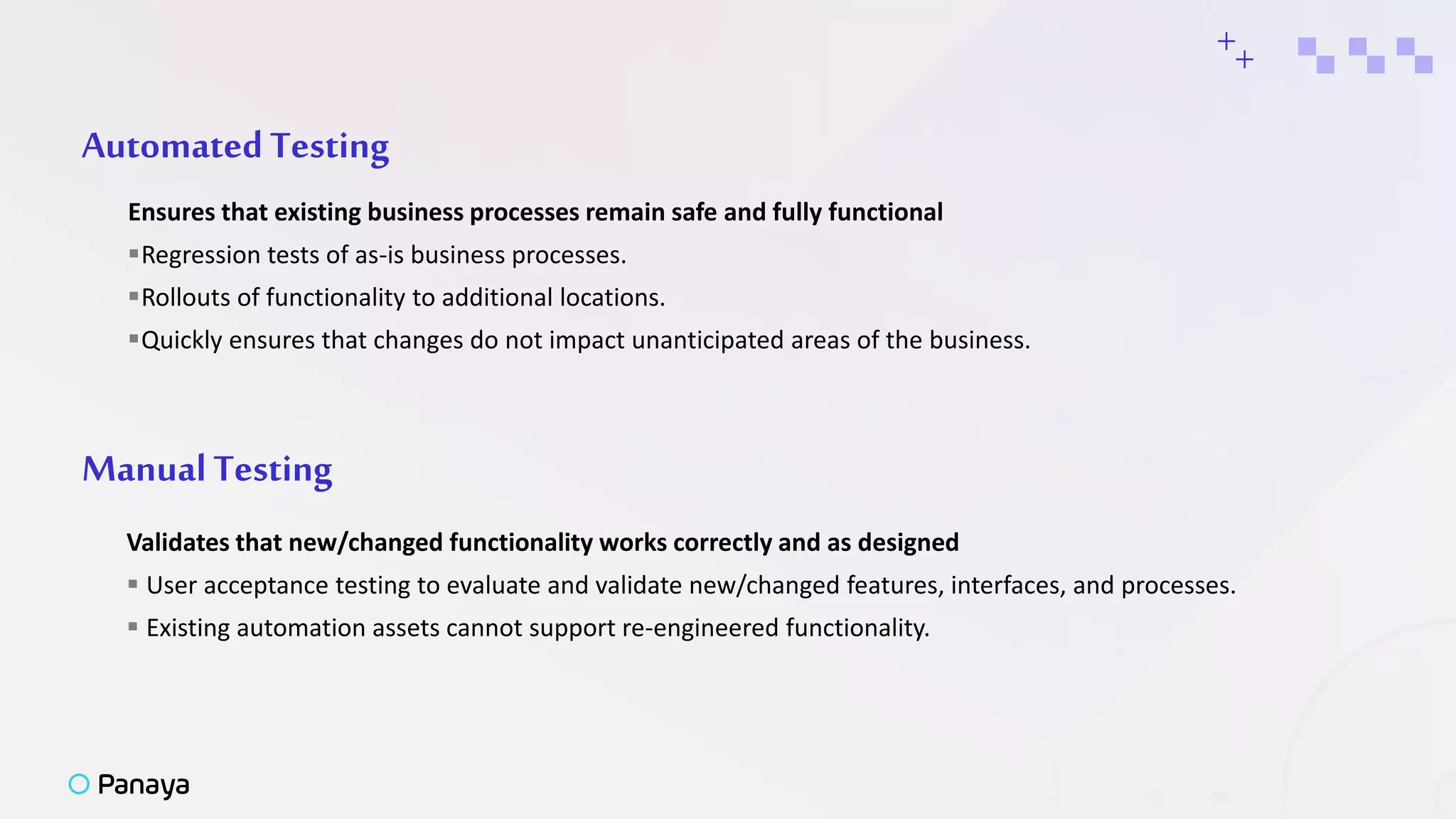 AutomatedTesting
Ensures that existing business processes remain safe and fully functional
Regression tests of as-is business processes.
Rollouts of functionality to additional locations.
Quickly ensures that changes do not impact unanticipated areas of the business.
+
ManualTesting
Validates that new/changed functionality works correctly and as designed
 User acceptance testing to evaluate and validate new/changed features, interfaces, and processes.
 Existing automation assets cannot support re-engineered functionality.
+
 
