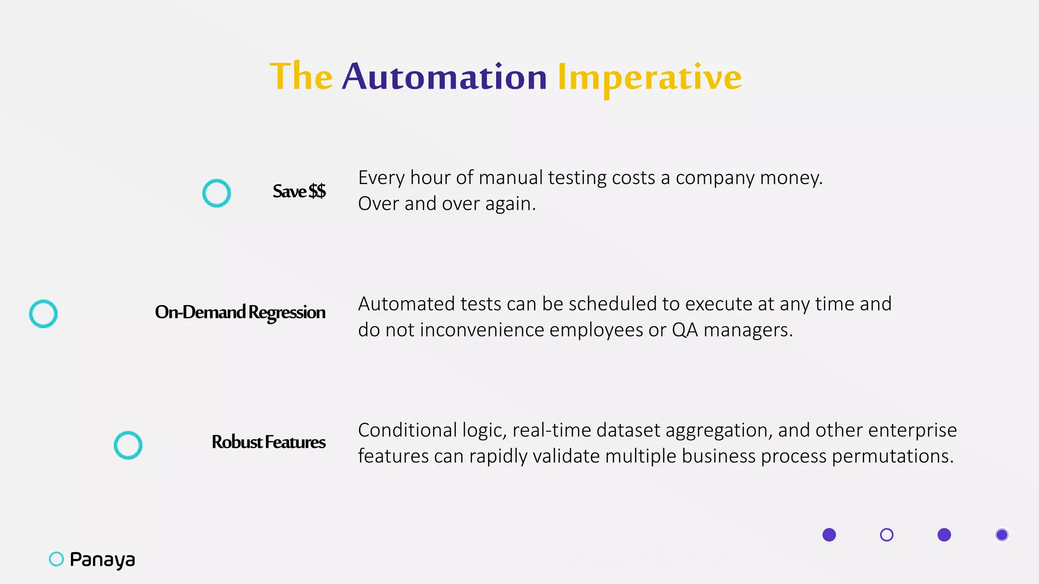 The Automation Imperative
Save$$
Every hour of manual testing costs a company money.
Over and over again.
On-DemandRegression Automated tests can be scheduled to execute at any time and
do not inconvenience employees or QA managers.
RobustFeatures Conditional logic, real-time dataset aggregation, and other enterprise
features can rapidly validate multiple business process permutations.
 