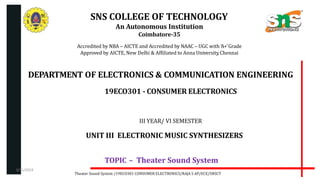 SNS COLLEGE OF TECHNOLOGY
An Autonomous Institution
Coimbatore-35
Accredited by NBA – AICTE and Accredited by NAAC – UGC with ‘A+’Grade
Approved by AICTE, New Delhi & Affiliated to Anna University,Chennai
DEPARTMENT OF ELECTRONICS & COMMUNICATION ENGINEERING
19ECO301 - CONSUMER ELECTRONICS
III YEAR/ VI SEMESTER
UNIT III ELECTRONIC MUSIC SYNTHESIZERS
TOPIC – Theater Sound System
Theater Sound System /19ECO301 CONSUMER ELECTRONICS/RAJA S AP/ECE/SNSCT
3/31/2024
 