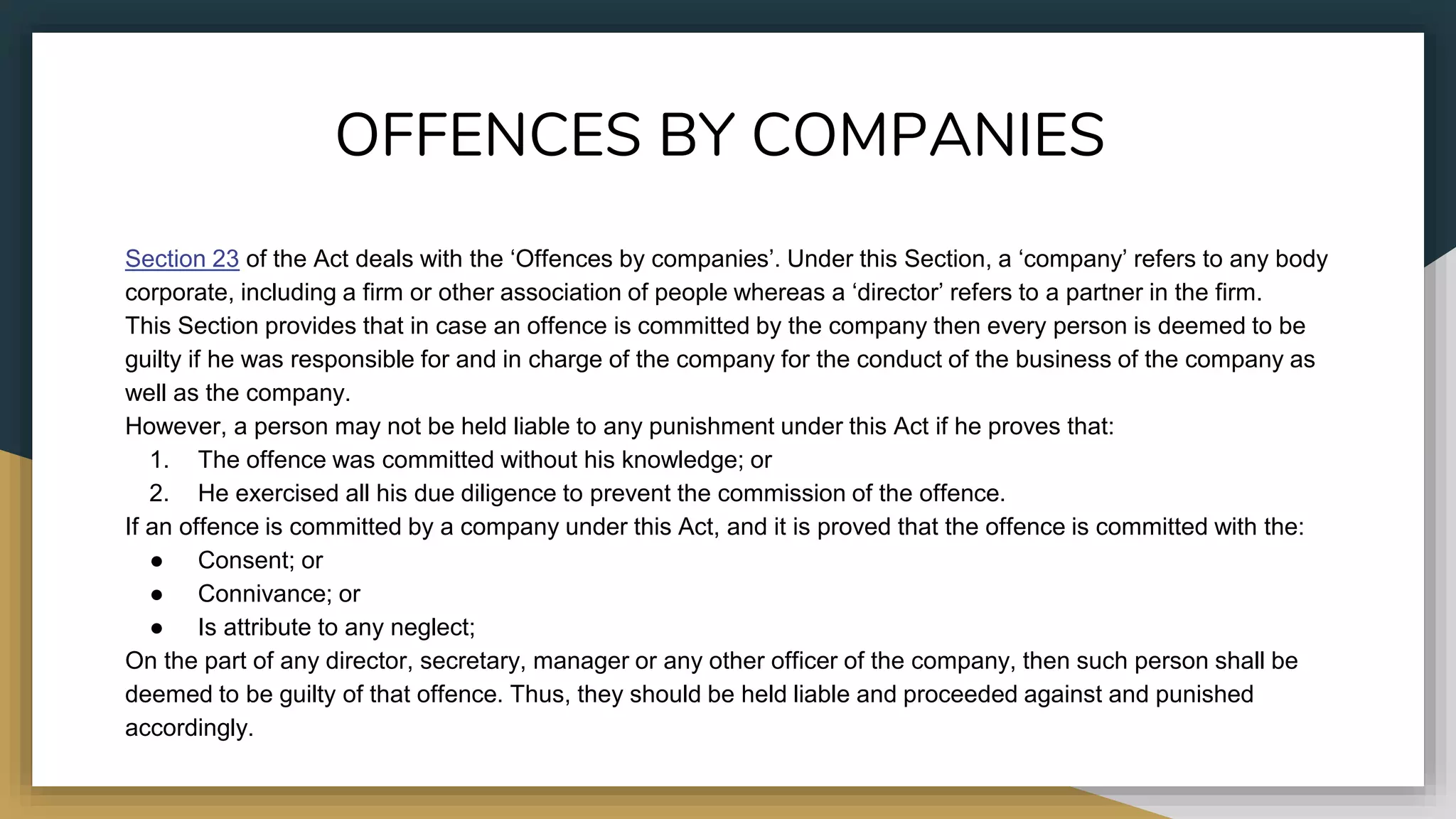 OFFENCES BY COMPANIES
Section 23 of the Act deals with the ‘Offences by companies’. Under this Section, a ‘company’ refers to any body
corporate, including a firm or other association of people whereas a ‘director’ refers to a partner in the firm.
This Section provides that in case an offence is committed by the company then every person is deemed to be
guilty if he was responsible for and in charge of the company for the conduct of the business of the company as
well as the company.
However, a person may not be held liable to any punishment under this Act if he proves that:
1. The offence was committed without his knowledge; or
2. He exercised all his due diligence to prevent the commission of the offence.
If an offence is committed by a company under this Act, and it is proved that the offence is committed with the:
● Consent; or
● Connivance; or
● Is attribute to any neglect;
On the part of any director, secretary, manager or any other officer of the company, then such person shall be
deemed to be guilty of that offence. Thus, they should be held liable and proceeded against and punished
accordingly.
 