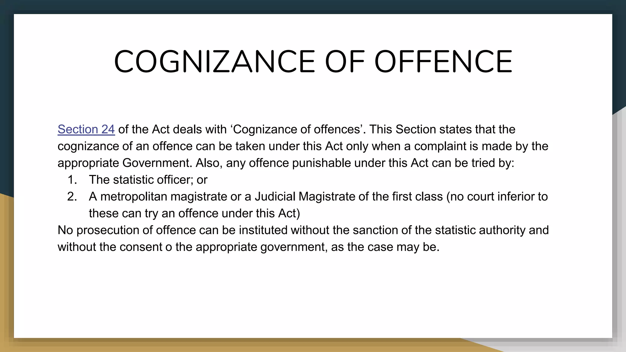 COGNIZANCE OF OFFENCE
Section 24 of the Act deals with ‘Cognizance of offences’. This Section states that the
cognizance of an offence can be taken under this Act only when a complaint is made by the
appropriate Government. Also, any offence punishable under this Act can be tried by:
1. The statistic officer; or
2. A metropolitan magistrate or a Judicial Magistrate of the first class (no court inferior to
these can try an offence under this Act)
No prosecution of offence can be instituted without the sanction of the statistic authority and
without the consent o the appropriate government, as the case may be.
 