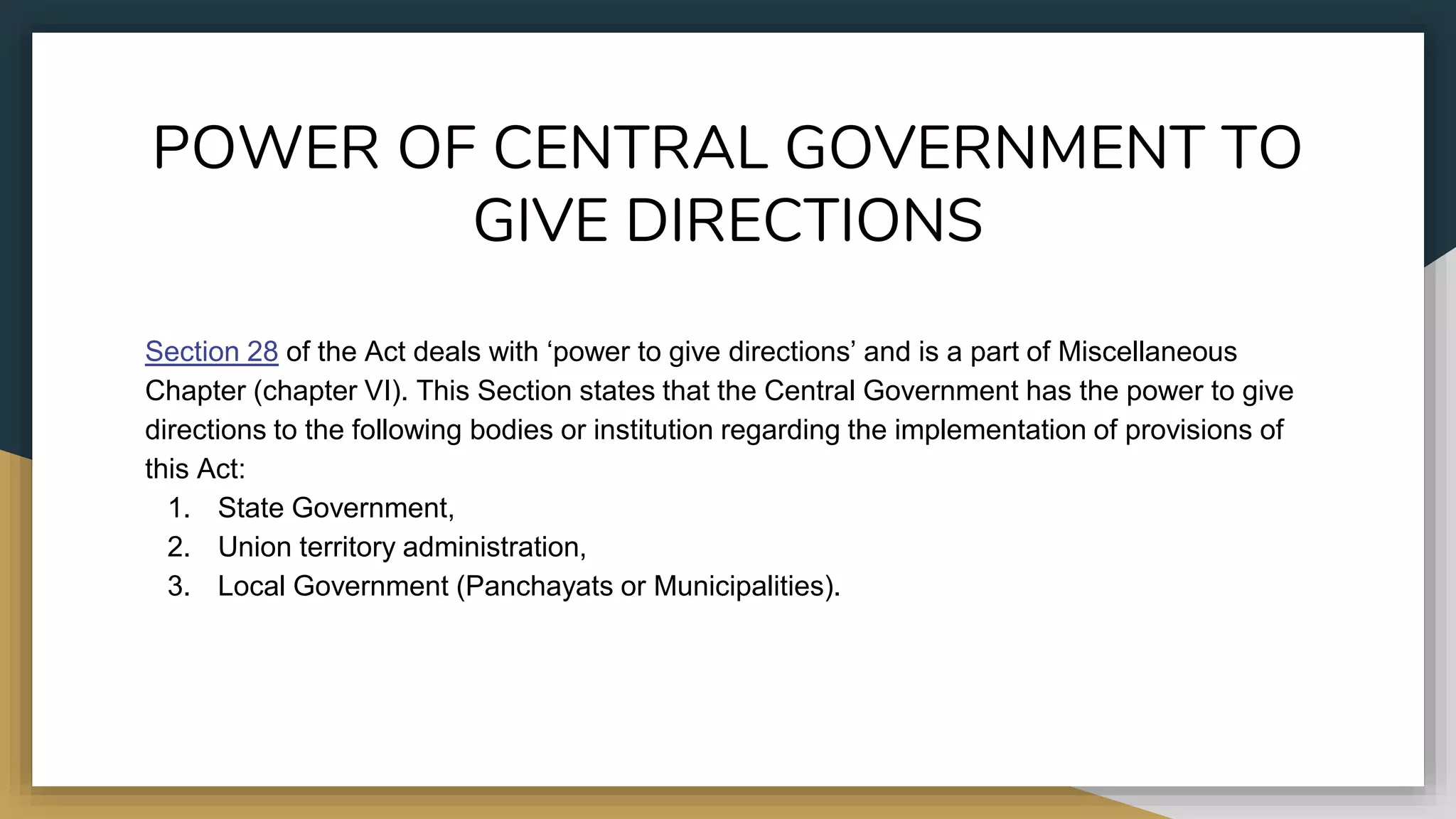 POWER OF CENTRAL GOVERNMENT TO
GIVE DIRECTIONS
Section 28 of the Act deals with ‘power to give directions’ and is a part of Miscellaneous
Chapter (chapter VI). This Section states that the Central Government has the power to give
directions to the following bodies or institution regarding the implementation of provisions of
this Act:
1. State Government,
2. Union territory administration,
3. Local Government (Panchayats or Municipalities).
 