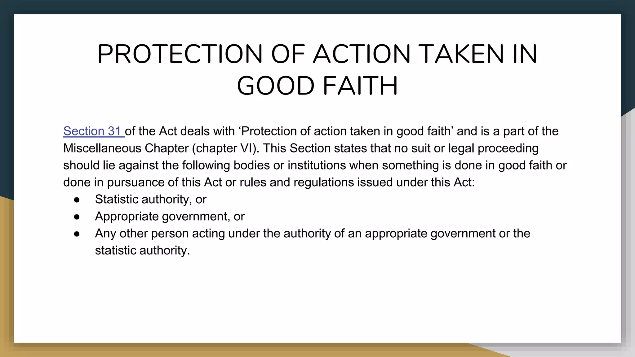 PROTECTION OF ACTION TAKEN IN
GOOD FAITH
Section 31 of the Act deals with ‘Protection of action taken in good faith’ and is a part of the
Miscellaneous Chapter (chapter VI). This Section states that no suit or legal proceeding
should lie against the following bodies or institutions when something is done in good faith or
done in pursuance of this Act or rules and regulations issued under this Act:
● Statistic authority, or
● Appropriate government, or
● Any other person acting under the authority of an appropriate government or the
statistic authority.
 