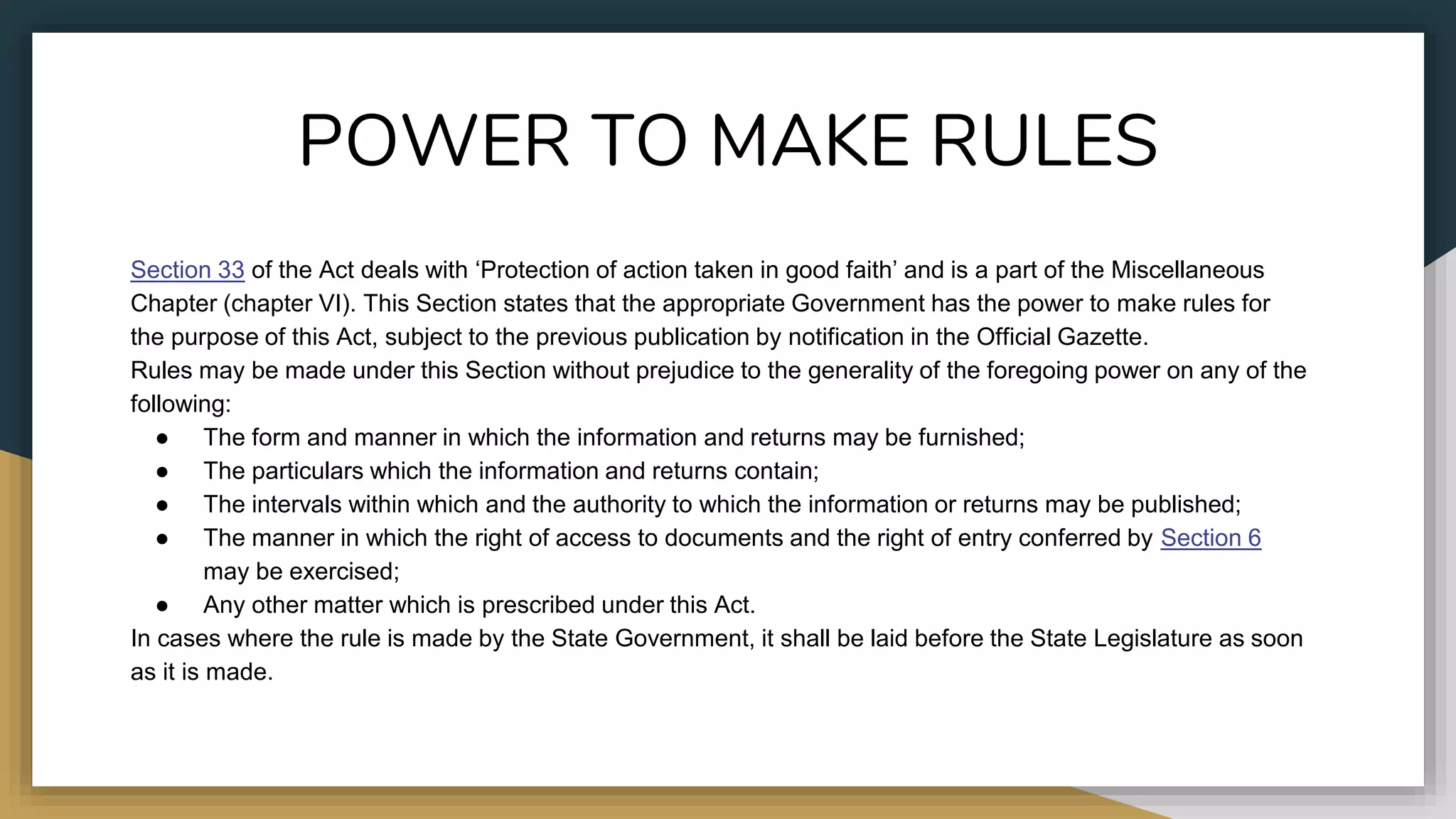 POWER TO MAKE RULES
Section 33 of the Act deals with ‘Protection of action taken in good faith’ and is a part of the Miscellaneous
Chapter (chapter VI). This Section states that the appropriate Government has the power to make rules for
the purpose of this Act, subject to the previous publication by notification in the Official Gazette.
Rules may be made under this Section without prejudice to the generality of the foregoing power on any of the
following:
● The form and manner in which the information and returns may be furnished;
● The particulars which the information and returns contain;
● The intervals within which and the authority to which the information or returns may be published;
● The manner in which the right of access to documents and the right of entry conferred by Section 6
may be exercised;
● Any other matter which is prescribed under this Act.
In cases where the rule is made by the State Government, it shall be laid before the State Legislature as soon
as it is made.
 