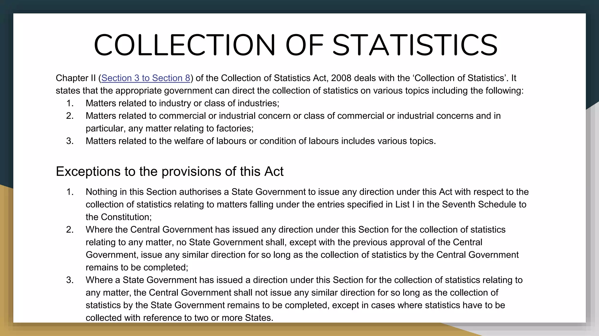 COLLECTION OF STATISTICS
Chapter II (Section 3 to Section 8) of the Collection of Statistics Act, 2008 deals with the ‘Collection of Statistics’. It
states that the appropriate government can direct the collection of statistics on various topics including the following:
1. Matters related to industry or class of industries;
2. Matters related to commercial or industrial concern or class of commercial or industrial concerns and in
particular, any matter relating to factories;
3. Matters related to the welfare of labours or condition of labours includes various topics.
Exceptions to the provisions of this Act
1. Nothing in this Section authorises a State Government to issue any direction under this Act with respect to the
collection of statistics relating to matters falling under the entries specified in List I in the Seventh Schedule to
the Constitution;
2. Where the Central Government has issued any direction under this Section for the collection of statistics
relating to any matter, no State Government shall, except with the previous approval of the Central
Government, issue any similar direction for so long as the collection of statistics by the Central Government
remains to be completed;
3. Where a State Government has issued a direction under this Section for the collection of statistics relating to
any matter, the Central Government shall not issue any similar direction for so long as the collection of
statistics by the State Government remains to be completed, except in cases where statistics have to be
collected with reference to two or more States.
 