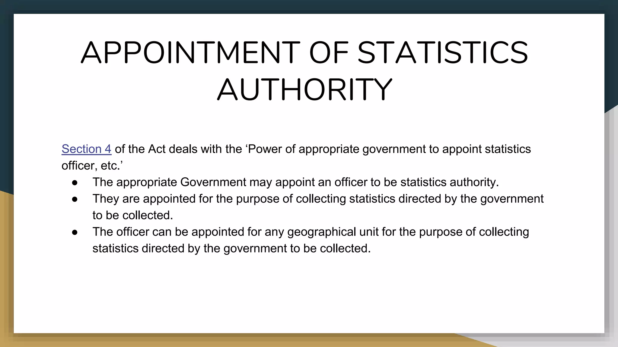 APPOINTMENT OF STATISTICS
AUTHORITY
Section 4 of the Act deals with the ‘Power of appropriate government to appoint statistics
officer, etc.’
● The appropriate Government may appoint an officer to be statistics authority.
● They are appointed for the purpose of collecting statistics directed by the government
to be collected.
● The officer can be appointed for any geographical unit for the purpose of collecting
statistics directed by the government to be collected.
 