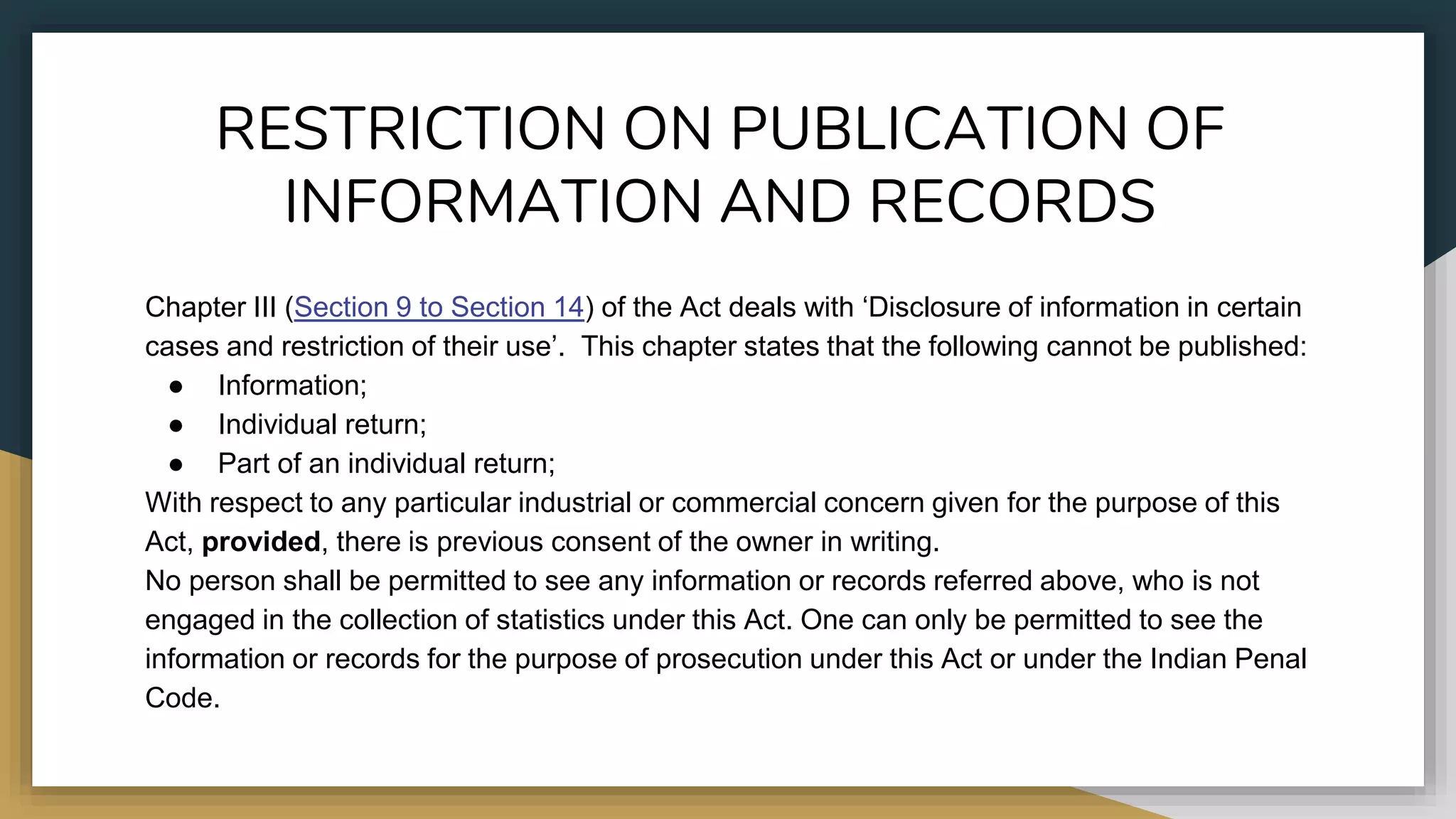 RESTRICTION ON PUBLICATION OF
INFORMATION AND RECORDS
Chapter III (Section 9 to Section 14) of the Act deals with ‘Disclosure of information in certain
cases and restriction of their use’. This chapter states that the following cannot be published:
● Information;
● Individual return;
● Part of an individual return;
With respect to any particular industrial or commercial concern given for the purpose of this
Act, provided, there is previous consent of the owner in writing.
No person shall be permitted to see any information or records referred above, who is not
engaged in the collection of statistics under this Act. One can only be permitted to see the
information or records for the purpose of prosecution under this Act or under the Indian Penal
Code.
 