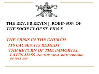 PRESENTATION ABOUT
THE SOCIETY OF ST. PIUS X
THE CRISIS IN THE CHURCH
ITS CAUSES, ITS REMEDY
THE RETURN OF THE
IMMORTAL LATIN MASS
AND THE PAPAL MOTU PROPRIO OF JULY 2007
 