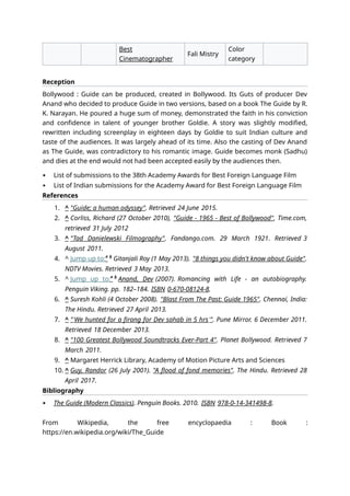Best
Cinematographer
Fali Mistry
Color
category
Reception
Bollywood : Guide can be produced, created in Bollywood. Its Guts of producer Dev
Anand who decided to produce Guide in two versions, based on a book The Guide by R.
K. Narayan. He poured a huge sum of money, demonstrated the faith in his conviction
and confidence in talent of younger brother Goldie. A story was slightly modified,
rewritten including screenplay in eighteen days by Goldie to suit Indian culture and
taste of the audiences. It was largely ahead of its time. Also the casting of Dev Anand
as The Guide, was contradictory to his romantic image. Guide becomes monk (Sadhu)
and dies at the end would not had been accepted easily by the audiences then.
 List of submissions to the 38th Academy Awards for Best Foreign Language Film
 List of Indian submissions for the Academy Award for Best Foreign Language Film
References
1. ^ "Guide; a human odyssey". Retrieved 24 June 2015.
2. ^ Corliss, Richard (27 October 2010), "Guide - 1965 - Best of Bollywood", Time.com,
retrieved 31 July 2012
3. ^ "Tad Danielewski Filmography". Fandango.com. 29 March 1921. Retrieved 3
August 2011.
4. ^ Jump up to:a b
Gitanjali Roy (1 May 2013). "8 things you didn't know about Guide".
NDTV Movies. Retrieved 3 May 2013.
5. ^ Jump up to:a b
Anand, Dev (2007). Romancing with Life - an autobiography.
Penguin Viking. pp. 182–184. ISBN 0-670-08124-8.
6. ^ Suresh Kohli (4 October 2008). "Blast From The Past: Guide 1965". Chennai, India:
The Hindu. Retrieved 27 April 2013.
7. ^ "'We hunted for a firang for Dev sahab in 5 hrs'". Pune Mirror. 6 December 2011.
Retrieved 18 December 2013.
8. ^ "100 Greatest Bollywood Soundtracks Ever-Part 4". Planet Bollywood. Retrieved 7
March 2011.
9. ^ Margaret Herrick Library, Academy of Motion Picture Arts and Sciences
10. ^ Guy, Randor (26 July 2001). "A flood of fond memories". The Hindu. Retrieved 28
April 2017.
Bibliography
 The Guide (Modern Classics). Penguin Books. 2010. ISBN 978-0-14-341498-8.
From Wikipedia, the free encyclopaedia : Book :
https://en.wikipedia.org/wiki/The_Guide
 