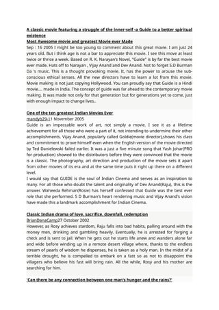 A classic movie featuring a struggle of the inner-self -a Guide to a better spiritual
existence
Most Awesome movie and greatest Movie ever Made
Sep : 16 2005 I might be too young to comment about this great movie. I am just 24
years old. But i think age is not a bar to appreciate this movie. I see this move at least
twice or thrice a week. Based on R. K. Narayan's Novel, "Guide" is by far the best movie
ever made. Hats off to Narayan , Vijay Anand and Dev Anand. Not to forget S.D Burman
Da 's music. This is a thought provoking movie. It, has the power to arouse the sub-
conscious ethical senses. All the new directors have to learn a lot from this movie.
Movie making is not just copying Hollywood. You can proudly say that Guide is a Hindi
movie.... made in India. The concept of guide was far ahead to the contemporary movie
making. It was made not only for that generation but for generations yet to come, just
with enough impact to change lives..
One of the ten greatest Indian Movies Ever
mandyb29-11 November 2005
Guide is an impeccable work of art, not simply a movie. I see it as a lifetime
achievement for all those who were a part of it, not intending to undermine their other
accomplishments. Vijay Anand, popularly called Goldie(movie director),shows his class
and commitment to prove himself even when the English version of the movie directed
by Ted Danielewski failed earlier. It was a just a five minute song that Yash Johar(PRO
for production) showed to the distributors before they were convinced that the movie
is a classic. The photography, art direction and production of the movie sets it apart
from other movies of its era and at the same time puts it right up there on a different
level.
I would say that GUIDE is the soul of Indian Cinema and serves as an inspiration to
many. For all those who doubt the talent and originality of Dev Anand(Raju), this is the
answer. Waheeda Rehman(Rosie) has herself confessed that Guide was the best ever
role that she performed. S D Burman's heart rendering music and Vijay Anand's vision
have made this a landmark accomplishment for Indian Cinema.
Classic Indian drama of love, sacrifice, downfall, redemption
BrianDanaCamp27 October 2002
However, as Rosy achieves stardom, Raju falls into bad habits, palling around with the
money men, drinking and gambling heavily. Eventually, he is arrested for forging a
check and is sent to jail. When he gets out he starts life anew and wanders alone far
and wide before winding up in a remote desert village where, thanks to the endless
stream of pearls of wisdom he dispenses, he is taken as a holy man. In the midst of a
terrible drought, he is compelled to embark on a fast so as not to disappoint the
villagers who believe his fast will bring rain. All the while, Rosy and his mother are
searching for him.
'Can there be any connection between one man's hunger and the rains?'
 