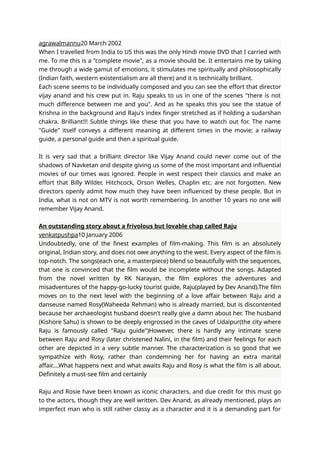 agrawalmannu20 March 2002
When I travelled from India to US this was the only Hindi movie DVD that I carried with
me. To me this is a "complete movie", as a movie should be. It entertains me by taking
me through a wide gamut of emotions, it stimulates me spiritually and philosophically
(Indian faith, western existentialism are all there) and it is technically brilliant.
Each scene seems to be individually composed and you can see the effort that director
vijay anand and his crew put in. Raju speaks to us in one of the scenes "there is not
much difference between me and you". And as he speaks this you see the statue of
Krishna in the background and Raju's index finger stretched as if holding a sudarshan
chakra. Brilliant!!! Subtle things like these that you have to watch out for. The name
"Guide" itself conveys a different meaning at different times in the movie; a railway
guide, a personal guide and then a spiritual guide.
It is very sad that a brilliant director like Vijay Anand could never come out of the
shadows of Navketan and despite giving us some of the most important and influential
movies of our times was ignored. People in west respect their classics and make an
effort that Billy Wilder, Hitchcock, Orson Welles, Chaplin etc. are not forgotten. New
directors openly admit how much they have been influenced by these people. But in
India, what is not on MTV is not worth remembering. In another 10 years no one will
remember Vijay Anand.
An outstanding story about a frivolous but lovable chap called Raju
venkatpushpa10 January 2006
Undoubtedly, one of the finest examples of film-making. This film is an absolutely
original, Indian story, and does not owe anything to the west. Every aspect of the film is
top-notch. The songs(each one, a masterpiece) blend so beautifully with the sequences,
that one is convinced that the film would be incomplete without the songs. Adapted
from the novel written by RK Narayan, the film explores the adventures and
misadventures of the happy-go-lucky tourist guide, Raju(played by Dev Anand).The film
moves on to the next level with the beginning of a love affair between Raju and a
danseuse named Rosy(Waheeda Rehman) who is already married, but is discontented
because her archaeologist husband doesn't really give a damn about her. The husband
(Kishore Sahu) is shown to be deeply engrossed in the caves of Udaipur(the city where
Raju is famously called "Raju guide")However, there is hardly any intimate scene
between Raju and Rosy (later christened Nalini, in the film) and their feelings for each
other are depicted in a very subtle manner. The characterization is so good that we
sympathize with Rosy, rather than condemning her for having an extra marital
affair....What happens next and what awaits Raju and Rosy is what the film is all about.
Definitely a must-see film and certainly
Raju and Rosie have been known as iconic characters, and due credit for this must go
to the actors, though they are well written. Dev Anand, as already mentioned, plays an
imperfect man who is still rather classy as a character and it is a demanding part for
 