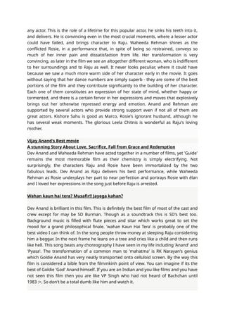 any actor. This is the role of a lifetime for this popular actor, he sinks his teeth into it,
and delivers. He is convincing even in the most crucial moments, where a lesser actor
could have failed, and brings character to Raju. Waheeda Rehman shines as the
conflicted Rosie, in a performance that, in spite of being so restrained, conveys so
much of her inner pain and dissatisfaction from life. Her transformation is very
convincing, as later in the film we see an altogether different woman, who is indifferent
to her surroundings and to Raju as well. It never looks peculiar, where it could have
because we saw a much more warm side of her character early in the movie. It goes
without saying that her dance numbers are simply superb - they are some of the best
portions of the film and they contribute significantly to the building of her character.
Each one of them constitutes an expression of her state of mind, whether happy or
tormented, and there is a certain fervor in her expressions and moves that explosively
brings out her otherwise repressed energy and emotion. Anand and Rehman are
supported by several actors who provide strong support even if not all of them are
great actors. Kishore Sahu is good as Marco, Rosie's ignorant husband, although he
has several weak moments. The glorious Leela Chitnis is wonderful as Raju's loving
mother.
Vijay Anand's Best movie
A stunning Story About Love, Sacrifice, Fall from Grace and Redemption
Dev Anand and Waheeda Rehman have acted together in a number of films, yet 'Guide'
remains the most memorable film as their chemistry is simply electrifying. Not
surprisingly, the characters Raju and Rosie have been immortalized by the two
fabulous leads. Dev Anand as Raju delivers his best performance, while Waheeda
Rehman as Rosie underplays her part to near perfection and portrays Rosie with élan
and I loved her expressions in the song just before Raju is arrested.
Wahan kaun hai tera? Musafir!! Jayega kahan?
Dev Anand is brilliant in this film. This is definitely the best film of most of the cast and
crew except for may be SD Burman. Though as a soundtrack this is SD's best too.
Background music is filled with flute pieces and sitar which works great to set the
mood for a grand philosophical finale. 'wahan Kaun Hai Tera' is probably one of the
best video I can think of. In the song people throw money at sleeping Raju considering
him a beggar. In the next frame he leans on a tree and cries like a child and then runs
like hell. This song beats any choreography I have seen in my life including 'Anand' and
'Pyasa'. The transformation of a common man to 'mahatma' is RK Narayan's genius
which Goldie Anand has very neatly transported onto celluloid screen. By the way this
film is considered a bible from the filmmkinh point of view. You can imagine if its the
best of Goldie 'God' Anand himself. If you are an Indian and you like films and you have
not seen this film then you are like VP Singh who had not heard of Bachchan until
1983 :>. So don't be a total dumb like him and watch it.
 