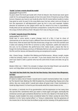 "Guide" to how a movie should be made!
rahulmuli20 August 2016
52 years down the line & yet Guide still is fresh & relevant. Dev Anand was never given
credit for his acting (perhaps people at that time were fond of theatrical acting of Dilip
Kumar). However you have to see Guide (& other B & W movies before Guide) to realize
how good an actor he was! In the song Waha kaun hai tera, when coins are thrown at
him the expression of self-deprecation given by him is one such example. Goldie's
direction & treatment to the subject which was far ahead of its time is unparalleled.
Finally what can be said about Sachinda's compositions. Surely this is the only movie all
the songs of which will be as fresh 100 years from now as they are today.
A "Guide" towards Great Film Making
sunny-sarfraz15 April 2013
Guide was in some words a game changer kind of a film. It had its share of
controversies at its start but it was a different from the kind of films that were made in
those times. Now we were told That Dev Anand was a huge star in the 50's and 60's and
it takes one viewing of this film to convince us why. Impressive ,subtle and natural to
the core. its his chamelion like performance that makes Guide a classic But Not to
Forget the Eartheal Beauty and Aura of Waheeda Rehman who actually was the soul of
the film and her dances and beautiful acting are exceptional to watch.
Hits : Classic Songs , Excellent Film Making and Performances , Misses: Length, maybe
a little too preachy. watch it on and with : if you love classics than this one is for you
and if you watch it with a partner who has the same kind of taste and does not go to
sleep :P
Modern Wish List : I Wish if its remade in today's time the Ideal Dream cast would be
Aamir and Vidya Balan and to be directed by Anurag Kashyap !!!
"Na Sukh Hai Naa Dukh Hai, Naa din Hai Naa Duniya, Naa Insaan Naa Bhagwaan,
Sirf Mai"
colour-me-kubrick29 June 2009
If I were to make a list of movies I would want to watch moments before I die, it would
be The Seventh Seal, Waking Life, Wild Strawberries, Groundhog Day, Pyaasa and a few
others. But one movie which I would pick above all great ones I have mentioned, is
Guide by Vijay Anand. It is hard to put into words what this movie means to me.
For starters, it reminds me of my grandmother and the expression on her, every time
she saw the film. Sometimes when you watch a movie again and again, eventually the
emotional connect gets somewhat diluted but not this one. Based on the book by R.K.
Narayan, Guide treaded into areas considered taboo for Indian society let alone films
whether it is the "extra marital affairs" or "living in relationship". But the greatness of
the movies lies in the fact that the brilliant script and the honesty of the performances
 