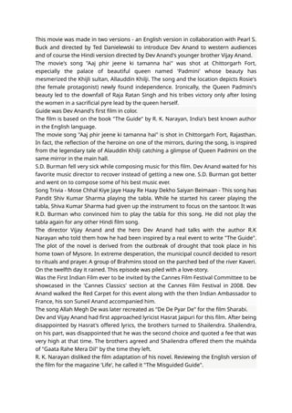 This movie was made in two versions - an English version in collaboration with Pearl S.
Buck and directed by Ted Danielewski to introduce Dev Anand to western audiences
and of course the Hindi version directed by Dev Anand's younger brother Vijay Anand.
The movie's song "Aaj phir jeene ki tamanna hai" was shot at Chittorgarh Fort,
especially the palace of beautiful queen named 'Padmini' whose beauty has
mesmerized the Khijli sultan, Allauddin Khilji. The song and the location depicts Rosie's
(the female protagonist) newly found independence. Ironically, the Queen Padmini's
beauty led to the downfall of Raja Ratan Singh and his tribes victory only after losing
the women in a sacrificial pyre lead by the queen herself.
Guide was Dev Anand's first film in color.
The film is based on the book "The Guide" by R. K. Narayan, India's best known author
in the English language.
The movie song "Aaj phir jeene ki tamanna hai" is shot in Chittorgarh Fort, Rajasthan.
In fact, the reflection of the heroine on one of the mirrors, during the song, is inspired
from the legendary tale of Alauddin Khilji catching a glimpse of Queen Padmini on the
same mirror in the main hall.
S.D. Burman fell very sick while composing music for this film. Dev Anand waited for his
favorite music director to recover instead of getting a new one. S.D. Burman got better
and went on to compose some of his best music ever.
Song Trivia - Mose Chhal Kiye Jaye Haay Re Haay Dekho Saiyan Beimaan - This song has
Pandit Shiv Kumar Sharma playing the tabla. While he started his career playing the
tabla, Shiva Kumar Sharma had given up the instrument to focus on the santoor. It was
R.D. Burman who convinced him to play the tabla for this song. He did not play the
tabla again for any other Hindi film song.
The director Vijay Anand and the hero Dev Anand had talks with the author R.K
Narayan who told them how he had been inspired by a real event to write "The Guide".
The plot of the novel is derived from the outbreak of drought that took place in his
home town of Mysore. In extreme desperation, the municipal council decided to resort
to rituals and prayer. A group of Brahmins stood on the parched bed of the river Kaveri.
On the twelfth day it rained. This episode was piled with a love-story.
Was the First Indian Film ever to be invited by the Cannes Film Festival Committee to be
showcased in the 'Cannes Classics' section at the Cannes Film Festival in 2008. Dev
Anand walked the Red Carpet for this event along with the then Indian Ambassador to
France, his son Suneil Anand accompanied him.
The song Allah Megh De was later recreated as "De De Pyar De" for the film Sharabi.
Dev and Vijay Anand had first approached lyricist Hasrat Jaipuri for this film. After being
disappointed by Hasrat's offered lyrics, the brothers turned to Shailendra. Shailendra,
on his part, was disappointed that he was the second choice and quoted a fee that was
very high at that time. The brothers agreed and Shailendra offered them the mukhda
of "Gaata Rahe Mera Dil" by the time they left.
R. K. Narayan disliked the film adaptation of his novel. Reviewing the English version of
the film for the magazine 'Life', he called it "The Misguided Guide".
 