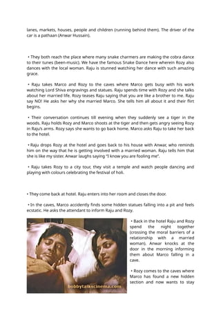 lanes, markets, houses, people and children (running behind them). The driver of the
car is a pathaan (Anwar Hussain).
• They both reach the place where many snake charmers are making the cobra dance
to their tunes (been-music). We have the famous Snake Dance here wherein Rozy also
dances with the local woman. Raju is stunned watching her dance with such amazing
grace.
• Raju takes Marco and Rozy to the caves where Marco gets busy with his work
watching Lord Shiva engravings and statues. Raju spends time with Rozy and she talks
about her married life. Rozy teases Raju saying that you are like a brother to me. Raju
say NO! He asks her why she married Marco. She tells him all about it and their flirt
begins.
• Their conversation continues till evening when they suddenly see a tiger in the
woods. Raju holds Rozy and Marco shoots at the tiger and then gets angry seeing Rozy
in Raju’s arms. Rozy says she wants to go back home. Marco asks Raju to take her back
to the hotel.
• Raju drops Rozy at the hotel and goes back to his house with Anwar, who reminds
him on the way that he is getting involved with a married woman. Raju tells him that
she is like my sister. Anwar laughs saying “I know you are fooling me”.
• Raju takes Rozy to a city tour, they visit a temple and watch people dancing and
playing with colours celebrating the festival of holi.
• They come back at hotel. Raju enters into her room and closes the door.
• In the caves, Marco accidently finds some hidden statues falling into a pit and feels
ecstatic. He asks the attendant to inform Raju and Rozy.
• Back in the hotel Raju and Rozy
spend the night together
(crossing the moral barriers of a
relationship with a married
woman). Anwar knocks at the
door in the morning informing
them about Marco falling in a
cave.
• Rozy comes to the caves where
Marco has found a new hidden
section and now wants to stay
 