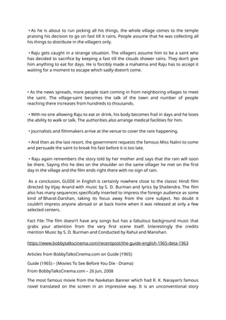 • As he is about to run picking all his things, the whole village comes to the temple
praising his decision to go on fast till it rains. People assume that he was collecting all
his things to distribute in the villagers only.
• Raju gets caught in a strange situation. The villagers assume him to be a saint who
has decided to sacrifice by keeping a fast till the clouds shower rains. They don’t give
him anything to eat for days. He is forcibly made a mahatma and Raju has to accept it
waiting for a moment to escape which sadly doesn’t come.
• As the news spreads, more people start coming in from neighboring villages to meet
the saint. The village-saint becomes the talk of the town and number of people
reaching there increases from hundreds to thousands.
• With no one allowing Raju to eat or drink, his body becomes frail in days and he loses
the ability to walk or talk. The authorities also arrange medical facilities for him.
• Journalists and filmmakers arrive at the venue to cover the rare happening.
• And then as the last resort, the government requests the famous Miss Nalini to come
and persuade the saint to break his fast before it is too late.
• Raju again remembers the story told by her mother and says that the rain will soon
be there. Saying this he dies on the shoulder on the same villager he met on the first
day in the village and the film ends right there with no sign of rain.
As a conclusion, GUIDE in English is certainly nowhere close to the classic Hindi film
directed by Vijay Anand with music by S. D. Burman and lyrics by Shailendra. The film
also has many sequences specifically inserted to impress the foreign audience as some
kind of Bharat-Darshan, taking its focus away from the core subject. No doubt it
couldn’t impress anyone abroad or at back home when it was released at only a few
selected centers.
Fact File: The film doesn’t have any songs but has a fabulous background music that
grabs your attention from the very first scene itself. Interestingly the credits
mention Music by S. D. Burman and Conducted by Rahul and Manohari.
https://www.bobbytalkscinema.com/recentpost/the-guide-english-1965-deta-1963
Articles from BobbyTalksCinema.com on Guide (1965)
Guide (1965) – (Movies To See Before You Die - Drama)
From BobbyTalksCinema.com – 26 Jun, 2008
The most famous movie from the Navketan Banner which had R. K. Narayan’s famous
novel translated on the screen in an impressive way. It is an unconventional story
 