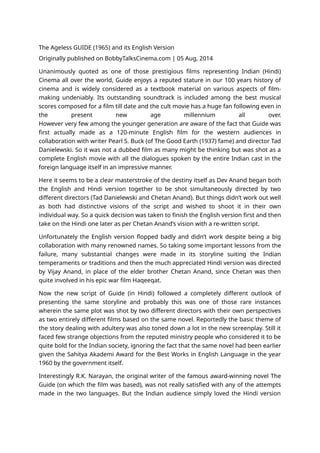 The Ageless GUIDE (1965) and its English Version
Originally published on BobbyTalksCinema.com | 05 Aug, 2014
Unanimously quoted as one of those prestigious films representing Indian (Hindi)
Cinema all over the world, Guide enjoys a reputed stature in our 100 years history of
cinema and is widely considered as a textbook material on various aspects of film-
making undeniably. Its outstanding soundtrack is included among the best musical
scores composed for a film till date and the cult movie has a huge fan following even in
the present new age millennium all over.
However very few among the younger generation are aware of the fact that Guide was
first actually made as a 120-minute English film for the western audiences in
collaboration with writer Pearl S. Buck (of The Good Earth (1937) fame) and director Tad
Danielewski. So it was not a dubbed film as many might be thinking but was shot as a
complete English movie with all the dialogues spoken by the entire Indian cast in the
foreign language itself in an impressive manner.
Here it seems to be a clear masterstroke of the destiny itself as Dev Anand began both
the English and Hindi version together to be shot simultaneously directed by two
different directors (Tad Danielewski and Chetan Anand). But things didn’t work out well
as both had distinctive visions of the script and wished to shoot it in their own
individual way. So a quick decision was taken to finish the English version first and then
take on the Hindi one later as per Chetan Anand’s vision with a re-written script.
Unfortunately the English version flopped badly and didn’t work despite being a big
collaboration with many renowned names. So taking some important lessons from the
failure, many substantial changes were made in its storyline suiting the Indian
temperaments or traditions and then the much appreciated Hindi version was directed
by Vijay Anand, in place of the elder brother Chetan Anand, since Chetan was then
quite involved in his epic war film Haqeeqat.
Now the new script of Guide (in Hindi) followed a completely different outlook of
presenting the same storyline and probably this was one of those rare instances
wherein the same plot was shot by two different directors with their own perspectives
as two entirely different films based on the same novel. Reportedly the basic theme of
the story dealing with adultery was also toned down a lot in the new screenplay. Still it
faced few strange objections from the reputed ministry people who considered it to be
quite bold for the Indian society, ignoring the fact that the same novel had been earlier
given the Sahitya Akademi Award for the Best Works in English Language in the year
1960 by the government itself.
Interestingly R.K. Narayan, the original writer of the famous award-winning novel The
Guide (on which the film was based), was not really satisfied with any of the attempts
made in the two languages. But the Indian audience simply loved the Hindi version
 