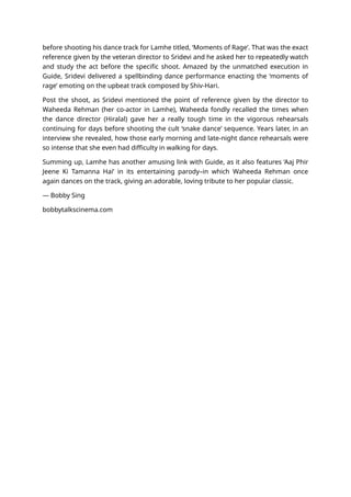 before shooting his dance track for Lamhe titled, ‘Moments of Rage’. That was the exact
reference given by the veteran director to Sridevi and he asked her to repeatedly watch
and study the act before the specific shoot. Amazed by the unmatched execution in
Guide, Sridevi delivered a spellbinding dance performance enacting the ‘moments of
rage’ emoting on the upbeat track composed by Shiv-Hari.
Post the shoot, as Sridevi mentioned the point of reference given by the director to
Waheeda Rehman (her co-actor in Lamhe), Waheeda fondly recalled the times when
the dance director (Hiralal) gave her a really tough time in the vigorous rehearsals
continuing for days before shooting the cult ‘snake dance’ sequence. Years later, in an
interview she revealed, how those early morning and late-night dance rehearsals were
so intense that she even had difficulty in walking for days.
Summing up, Lamhe has another amusing link with Guide, as it also features ‘Aaj Phir
Jeene Ki Tamanna Hai’ in its entertaining parody–in which Waheeda Rehman once
again dances on the track, giving an adorable, loving tribute to her popular classic.
— Bobby Sing
bobbytalkscinema.com
 