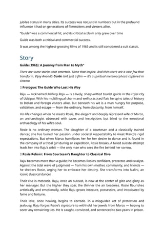 jubilee status in many cities. Its success was not just in numbers but in the profound
influence it had on generations of filmmakers and viewers alike.
"Guide" was a commercial hit, and its critical acclaim only grew over time
Guide was both a critical and commercial success.
It was among the highest-grossing films of 1965 and is still considered a cult classic.
Story
Guide (1965): A Journey from Man to Myth"
There are some stories that entertain. Some that inspire. And then there are a rare few that
transform. Vijay Anand’s Guide isn’t just a film — it’s a spiritual metamorphosis captured in
cinema.
🧭 Prologue: The Guide Who Lost His Way
Raju — nicknamed Railway Raju — is a lively, sharp-witted tourist guide in the royal city
of Udaipur. With his multilingual charm and well-practiced flair, he spins tales of history
to Indian and foreign visitors alike. But beneath his wit is a man hungry for purpose,
validation, and escape — from the ordinary, from obscurity, from himself.
His life changes when he meets Rosie, the elegant and deeply repressed wife of Marco,
an archaeologist obsessed with caves and inscriptions but blind to the emotional
archaeology of his wife’s soul.
Rosie is no ordinary woman. The daughter of a courtesan and a classically trained
dancer, she has buried her passion under societal respectability to meet Marco’s rigid
expectations. But when Marco humiliates her for her desire to dance and is found in
the company of a tribal girl during an expedition, Rosie breaks. A failed suicide attempt
leads her into Raju’s orbit — the only man who sees the fire behind her sorrow.
💃 Rosie Reborn: From Courtesan’s Daughter to Classical Diva
Raju becomes more than a guide; he becomes Rosie’s confidant, protector, and catalyst.
Against the tidal wave of judgment — from his own mother, community, and friends —
he shelters Rosie, urging her to embrace her destiny. She transforms into Nalini, an
iconic classical dancer.
Their rise is meteoric. Raju, once an outcast, is now at the center of glitz and glory as
her manager. But the higher they soar, the thinner the air becomes. Rosie flourishes
artistically and emotionally, while Raju grows insecure, possessive, and intoxicated by
fame and fortune.
Their love, once healing, begins to corrode. In a misguided act of protection and
jealousy, Raju forges Rosie’s signature to withhold her jewels from Marco — hoping to
sever any remaining ties. He is caught, convicted, and sentenced to two years in prison.
 