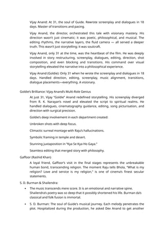 Vijay Anand: At 31, the soul of Guide. Rewrote screenplay and dialogues in 18
days. Master of transitions and pacing.
Vijay Anand, the director, orchestrated this tale with visionary mastery. His
direction wasn't just cinematic; it was poetic, philosophical, and musical. The
editing rhythms, the narrative layers, the fluid camera — all served a deeper
truth. This wasn’t just storytelling; it was soulcraft.
Vijay Anand, only 31 at the time, was the heartbeat of the film. He was deeply
involved in story restructuring, screenplay, dialogues, editing, direction, shot
composition, and even blocking and transitions. His command over visual
storytelling elevated the narrative into a philosophical experience.
Vijay Anand (Goldie): Only 31 when he wrote the screenplay and dialogues in 18
days. Handled direction, editing, screenplay, music alignment, transitions,
dialogue placements—everything. A visionary.
Goldie’s Brilliance: Vijay Anand’s Multi-Role Genius
At just 31, Vijay “Goldie” Anand redefined storytelling. His screenplay diverged
from R. K. Narayan’s novel and elevated the script to spiritual realms. He
handled dialogues, cinematography guidance, editing, song picturisation, and
direction with surgical precision.
Goldie’s deep involvement in each department created:
Unbroken shots with deep focus.
Climactic surreal montage with Raju’s hallucinations.
Symbolic framing in temple and desert.
Stunning juxtaposition in “Kya Se Kya Ho Gaya.”
Seamless editing that merged story with philosophy.
Gaffoor (Rashid Khan)
A loyal friend, Gaffoor’s visit in the final stages represents the unbreakable
human bond, transcending religion. The moment Raju tells Bhola, “What is my
religion? Love and service is my religion,” is one of cinema’s finest secular
statements.
S. D. Burman & Shailendra:
 The music transcends mere score. It is an emotional and narrative spine.
Shailendra’s poetry was so deep that it possibly shortened his life. Burman da’s
classical and folk fusion is immortal.
 S. D. Burman: The soul of Guide's musical journey. Each melody penetrates the
plot. Hospitalized during the production, he asked Dev Anand to get another
 