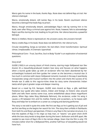 Marco gets his name in the book, thanks Raju. Rosie does not defend Raju at trial. Her
silence is betrayal.
Marco, emotionally distant, still names Raju in his book. Rosie’s courtroom silence
becomes a betrayal that leads Raju to prison.
Marco, though emotionally distant, acknowledges Raju's role by naming him in his
book, even after filing a criminal case against him. Rosie, however, fails to acknowledge
Raju’s sacrifice during the trial, leading to his jail time. Her silence becomes a powerful
betrayal.
Marco is intellect, Rosie is repressed art. He uncovers caves; she uncovers herself.
Marco credits Raju in his book. Rosie does not defend him. Her silence hurts.
Circular storytelling. Songs as narration. No real villain. Inner transformation. Spiritual
climax. Irreplaceable. A Cinematic Upanishad.
Philosophical Core – Trust, Sacrifice, Soul vs Body “Guide” is an exploration of existential
questions:
Story brief
GUIDE (1965) is an unsung classic of Hindi cinema, starring major Bollywood star Dev
Anand. It's a beautifully-produced modern love story and focuses on what happens
when a tourist guide takes up with an ex-dancer who has been abandoned by her
archaeologist husband and then guides her career as she becomes a musical star. It
has much in common with classic Hollywood romantic musicals in the way it seamlessly
incorporates songs and musical numbers into the action and charts the success of its
female star. It adds to this rags-to-riches show biz story some characteristic Indian
twists which give it greater scope and deeper meaning.
Based on a novel by R.K. Narayan, GUIDE stars Anand as Raju, a glib, well-liked
freelance tour guide who takes visitors, Indian and foreign, to historic sites around
Delhi and tells them stories--some true, some embellished--about these magnificent
places. When Raju takes Rosy (Waheeda Rehman), the ex-dancer, under his wing it
causes a rift between him and his mother, friends and co-workers, so he leaves with
Rosy and helps her to embark on a career as a singing and dancing performer.
The story is not told in quite this order. We first see Raju as he is getting out of jail and
we first see Rosy as she begins her search for him. The story then unfolds in flashbacks
from both his and Rosy's perspectives. If there is any flaw in the narrative structure, it is
that the exploits of Raju in his reign as holy man, or "swami," are given short shrift
while the love story tends to bog down during the lovers' disillusion and drift apart. We
needed to see more of Raju's life in the remote village. Given that the film is only 170
minutes (rather short for a Bollywood film), another half-hour of storytelling would not
have hurt.
 