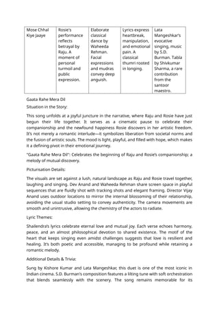 Mose Chhal
Kiye Jaaye
Rosie's
performance
reflects
betrayal by
Raju. A
moment of
personal
turmoil and
public
expression.
Elaborate
classical
dance by
Waheeda
Rehman.
Facial
expressions
and mudras
convey deep
anguish.
Lyrics express
heartbreak,
manipulation,
and emotional
pain. A
classical
thumri rooted
in longing.
Lata
Mangeshkar’s
evocative
singing, music
by S.D.
Burman. Tabla
by Shivkumar
Sharma, a rare
contribution
from the
santoor
maestro.
Gaata Rahe Mera Dil
Situation in the Story:
This song unfolds at a joyful juncture in the narrative, where Raju and Rosie have just
begun their life together. It serves as a cinematic pause to celebrate their
companionship and the newfound happiness Rosie discovers in her artistic freedom.
It’s not merely a romantic interlude—it symbolizes liberation from societal norms and
the fusion of artistic souls. The mood is light, playful, and filled with hope, which makes
it a defining pivot in their emotional journey.
"Gaata Rahe Mera Dil": Celebrates the beginning of Raju and Rosie’s companionship; a
melody of mutual discovery.
Picturisation Details:
The visuals are set against a lush, natural landscape as Raju and Rosie travel together,
laughing and singing. Dev Anand and Waheeda Rehman share screen space in playful
sequences that are fluidly shot with tracking shots and elegant framing. Director Vijay
Anand uses outdoor locations to mirror the internal blossoming of their relationship,
avoiding the usual studio setting to convey authenticity. The camera movements are
smooth and unintrusive, allowing the chemistry of the actors to radiate.
Lyric Themes:
Shailendra’s lyrics celebrate eternal love and mutual joy. Each verse echoes harmony,
peace, and an almost philosophical devotion to shared existence. The motif of the
heart that keeps singing even amidst challenges suggests that love is resilient and
healing. It’s both poetic and accessible, managing to be profound while retaining a
romantic melody.
Additional Details & Trivia:
Sung by Kishore Kumar and Lata Mangeshkar, this duet is one of the most iconic in
Indian cinema. S.D. Burman's composition features a lilting tune with soft orchestration
that blends seamlessly with the scenery. The song remains memorable for its
 