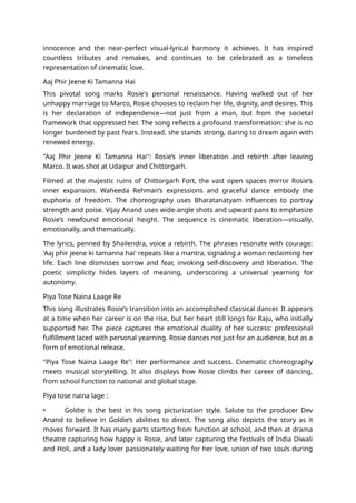 innocence and the near-perfect visual-lyrical harmony it achieves. It has inspired
countless tributes and remakes, and continues to be celebrated as a timeless
representation of cinematic love.
Aaj Phir Jeene Ki Tamanna Hai
This pivotal song marks Rosie's personal renaissance. Having walked out of her
unhappy marriage to Marco, Rosie chooses to reclaim her life, dignity, and desires. This
is her declaration of independence—not just from a man, but from the societal
framework that oppressed her. The song reflects a profound transformation: she is no
longer burdened by past fears. Instead, she stands strong, daring to dream again with
renewed energy.
"Aaj Phir Jeene Ki Tamanna Hai": Rosie’s inner liberation and rebirth after leaving
Marco. It was shot at Udaipur and Chittorgarh.
Filmed at the majestic ruins of Chittorgarh Fort, the vast open spaces mirror Rosie’s
inner expansion. Waheeda Rehman’s expressions and graceful dance embody the
euphoria of freedom. The choreography uses Bharatanatyam influences to portray
strength and poise. Vijay Anand uses wide-angle shots and upward pans to emphasize
Rosie’s newfound emotional height. The sequence is cinematic liberation—visually,
emotionally, and thematically.
The lyrics, penned by Shailendra, voice a rebirth. The phrases resonate with courage:
'Aaj phir jeene ki tamanna hai' repeats like a mantra, signaling a woman reclaiming her
life. Each line dismisses sorrow and fear, invoking self-discovery and liberation. The
poetic simplicity hides layers of meaning, underscoring a universal yearning for
autonomy.
Piya Tose Naina Laage Re
This song illustrates Rosie’s transition into an accomplished classical dancer. It appears
at a time when her career is on the rise, but her heart still longs for Raju, who initially
supported her. The piece captures the emotional duality of her success: professional
fulfillment laced with personal yearning. Rosie dances not just for an audience, but as a
form of emotional release.
"Piya Tose Naina Laage Re": Her performance and success. Cinematic choreography
meets musical storytelling. It also displays how Rosie climbs her career of dancing,
from school function to national and global stage.
Piya tose naina lage :
• Goldie is the best in his song picturization style. Salute to the producer Dev
Anand to believe in Goldie’s abilities to direct. The song also depicts the story as it
moves forward. It has many parts starting from function at school, and then at drama
theatre capturing how happy is Rosie, and later capturing the festivals of India Diwali
and Holi, and a lady lover passionately waiting for her love, union of two souls during
 