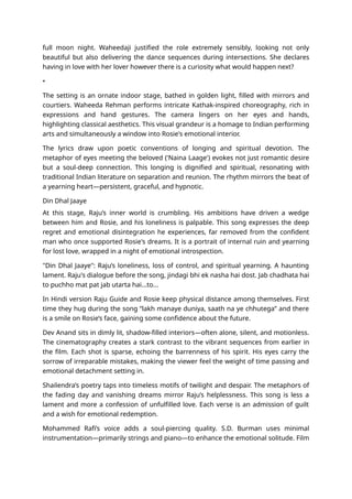 full moon night. Waheedaji justified the role extremely sensibly, looking not only
beautiful but also delivering the dance sequences during intersections. She declares
having in love with her lover however there is a curiosity what would happen next?
•
The setting is an ornate indoor stage, bathed in golden light, filled with mirrors and
courtiers. Waheeda Rehman performs intricate Kathak-inspired choreography, rich in
expressions and hand gestures. The camera lingers on her eyes and hands,
highlighting classical aesthetics. This visual grandeur is a homage to Indian performing
arts and simultaneously a window into Rosie's emotional interior.
The lyrics draw upon poetic conventions of longing and spiritual devotion. The
metaphor of eyes meeting the beloved ('Naina Laage') evokes not just romantic desire
but a soul-deep connection. This longing is dignified and spiritual, resonating with
traditional Indian literature on separation and reunion. The rhythm mirrors the beat of
a yearning heart—persistent, graceful, and hypnotic.
Din Dhal Jaaye
At this stage, Raju’s inner world is crumbling. His ambitions have driven a wedge
between him and Rosie, and his loneliness is palpable. This song expresses the deep
regret and emotional disintegration he experiences, far removed from the confident
man who once supported Rosie's dreams. It is a portrait of internal ruin and yearning
for lost love, wrapped in a night of emotional introspection.
"Din Dhal Jaaye": Raju’s loneliness, loss of control, and spiritual yearning. A haunting
lament. Raju's dialogue before the song, jindagi bhi ek nasha hai dost. Jab chadhata hai
to puchho mat pat jab utarta hai...to...
In Hindi version Raju Guide and Rosie keep physical distance among themselves. First
time they hug during the song “lakh manaye duniya, saath na ye chhutega” and there
is a smile on Rosie’s face, gaining some confidence about the future.
Dev Anand sits in dimly lit, shadow-filled interiors—often alone, silent, and motionless.
The cinematography creates a stark contrast to the vibrant sequences from earlier in
the film. Each shot is sparse, echoing the barrenness of his spirit. His eyes carry the
sorrow of irreparable mistakes, making the viewer feel the weight of time passing and
emotional detachment setting in.
Shailendra’s poetry taps into timeless motifs of twilight and despair. The metaphors of
the fading day and vanishing dreams mirror Raju’s helplessness. This song is less a
lament and more a confession of unfulfilled love. Each verse is an admission of guilt
and a wish for emotional redemption.
Mohammed Rafi’s voice adds a soul-piercing quality. S.D. Burman uses minimal
instrumentation—primarily strings and piano—to enhance the emotional solitude. Film
 